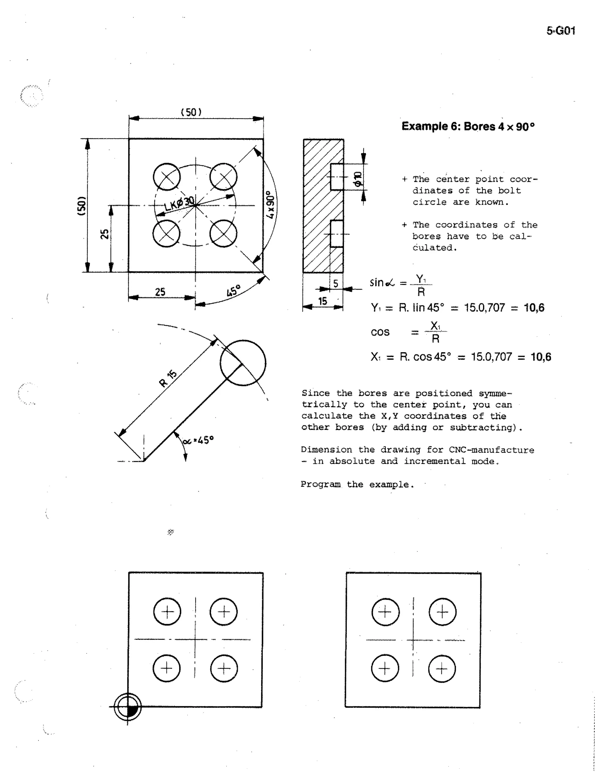 5.001

Example 6: Bores 4 x 90°

4

The center point coordinates of the bolt
circle are known.

+ The coordinates of the
bores have to be calculated.
sin d—

= R. lin 45° = 15.0,707 = 10,6
cos
X1

= R. cos 45° = 15.0,707 = 10,6

Since the bores are positioned symmetrically to the center point, you can
calculate the X,Y coordinates of the
other bores (by adding or subtracting).
Dimension the drawing for CNC-manufacture
- in absolute and incremental mode.
Program the example.

 