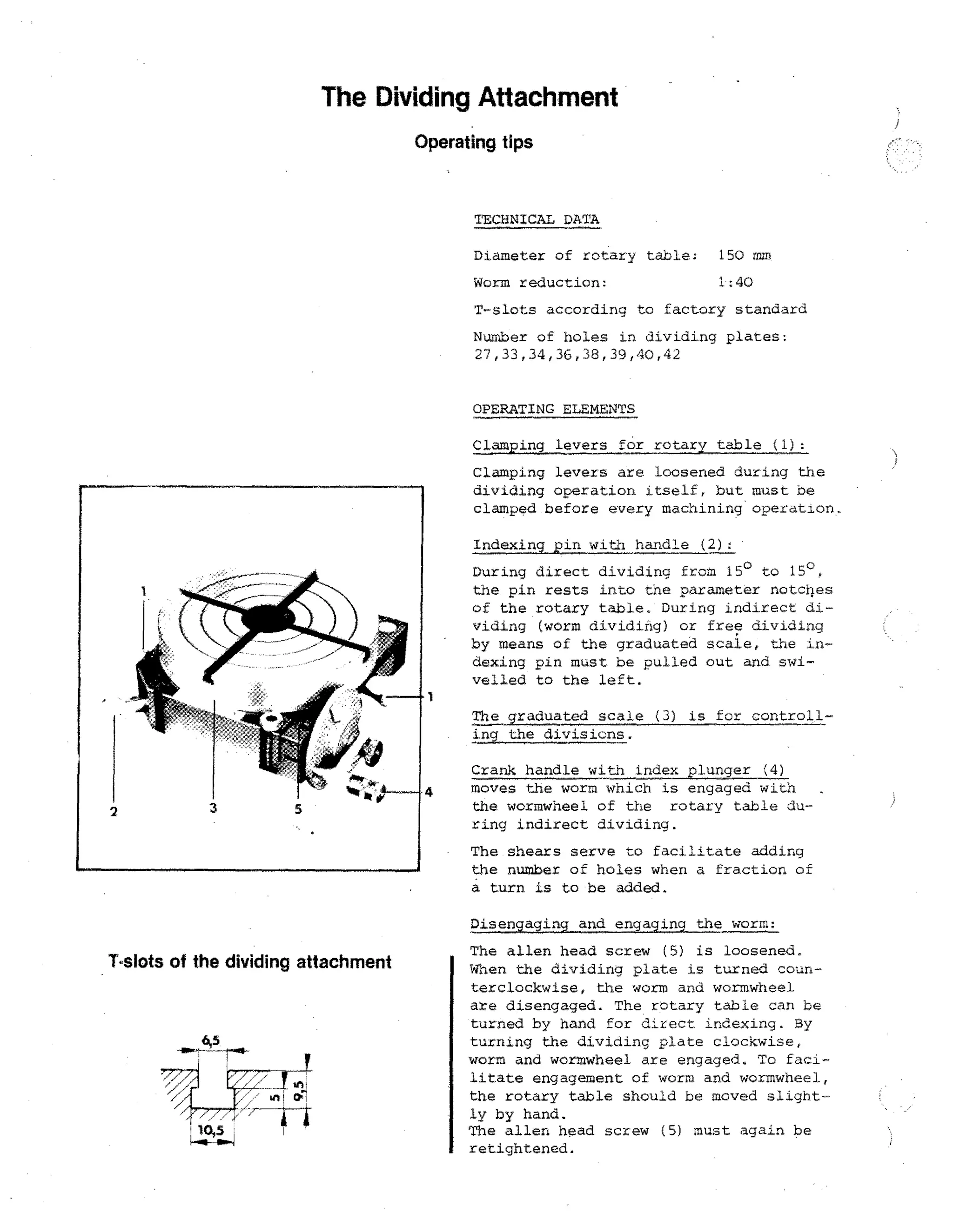 The Dividing Attachment
Operating tips

TECHNICAL DATA
Diameter of rotary table; 150 mm
Worm reduction:

1:40

T-slots according to factory standard
Number of holes in dividing plates:
27,33,34,36,38,39,40,42
OPERATING ELEMENTS
Clamping levers for rotary table (1):
Clamping levers are Loosened during the
dividing operation itself, but must be
clamped before every machining operation
Indexing pin with handle (2):
During direct dividing from 15° to 15°.
the pin rests into the parameter notoiles
of the rotary table. During indirect dividing (worm dividing) or free dividing
by means of the graduated scale, the Indexing pin must be pulled out and swivelled to the left.
The graduated scale (3) is for controlling the divisions.

2

4

Crank handle with index plunSer (4)
moves the worm which is engaged with
the wormwheel of the rotary table during indirect dividing.
The shears serve to facilitate adding
the number of holes when a fraction of
a turn is to be added.
Disengaging and engaging the worm:

T-slots of the dividing attachment

The alien head screw (5) is loosened.
When the dividing plate is turned counterclockwise, the worm and wormwheel
are disengaged. The rotary table can be
turned by hand for direct indexing. Sy
turning the dividing plate clockwise,
worm and wormwheel are engaged. To facilitate engagement of worm and wormwheel,
the rotary table should be moved slightly by hand.
The alien head screw (5) must again be
retightened.

 
