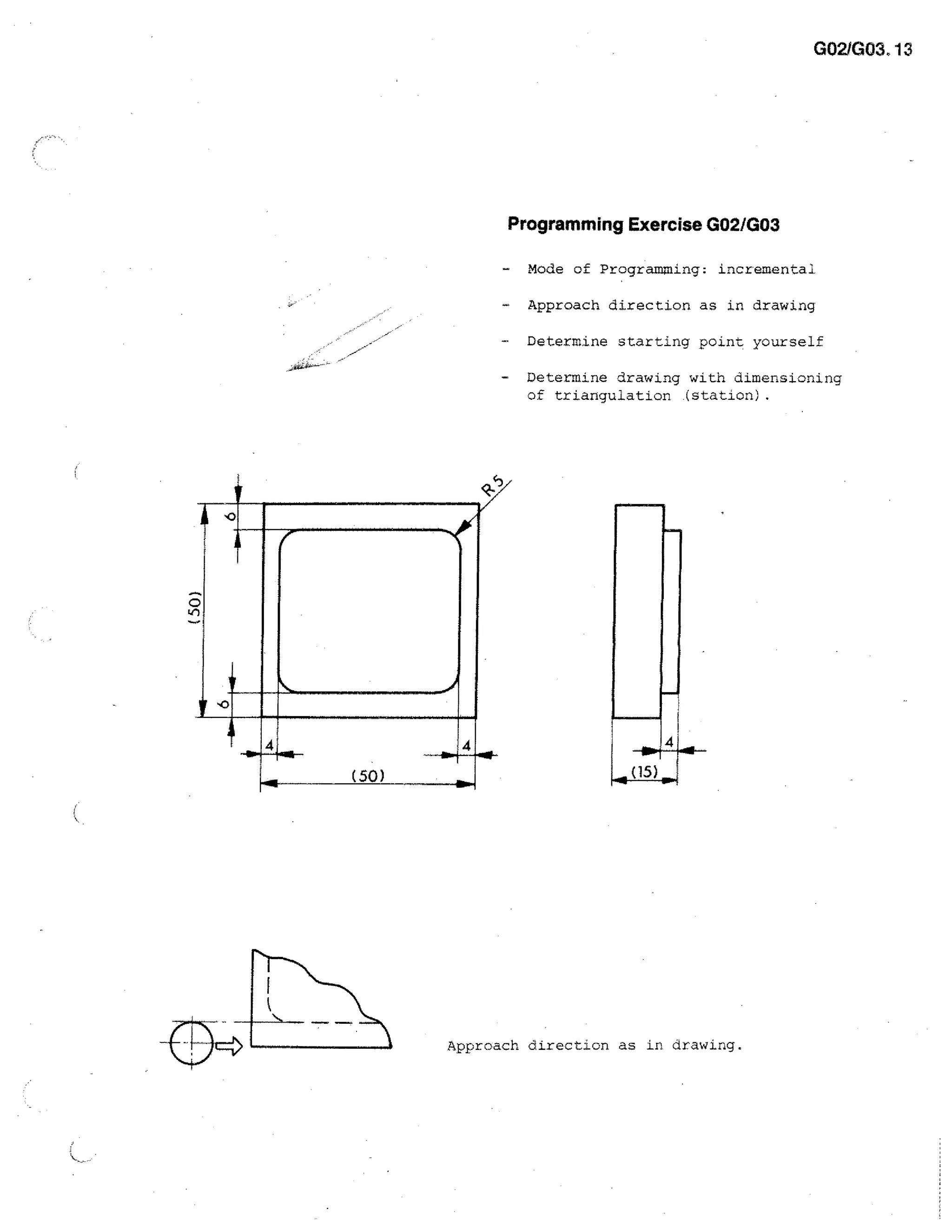 G021G03. 13

Programming Exercise G02/G03
Mode of Programming: incremental
-

Approach direction as in drawing

-

Determine starting point yourself

-

Determine drawing with dimensioning
of triangulation .(station).

ct"

0

I
(50)

ilw

Approach direction as in drawing.

 