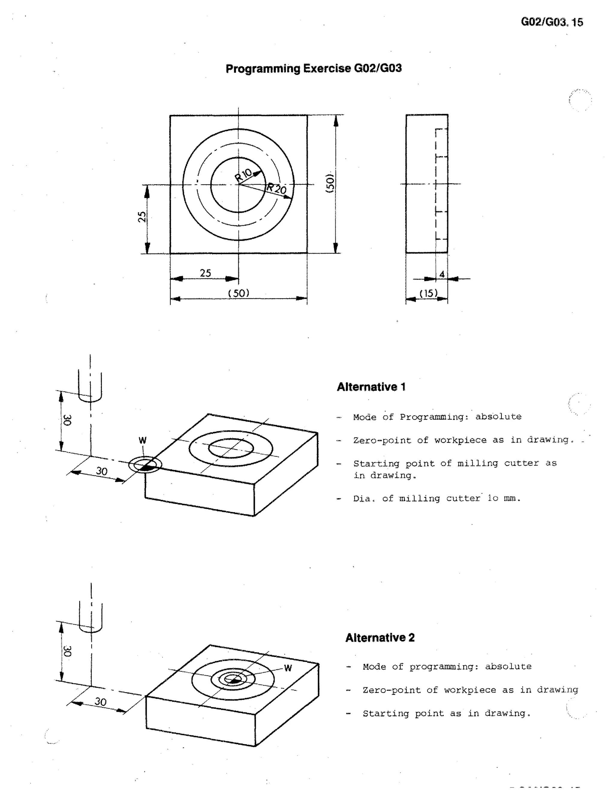 G02/G03, 15

Programming Exercise G02/G03

Alternative 1
Mode of Programming: absolute
-

Zero-point of workpiece as in drawirig,

-

Starting point of milling cutter as
in drawing.

-

Dia of milling cutter lc mm.

Alternative 2
-

Mode of programming: absolute

-

Zero-point of workpiece as in drawing

-

Starting point as in drawing,

 