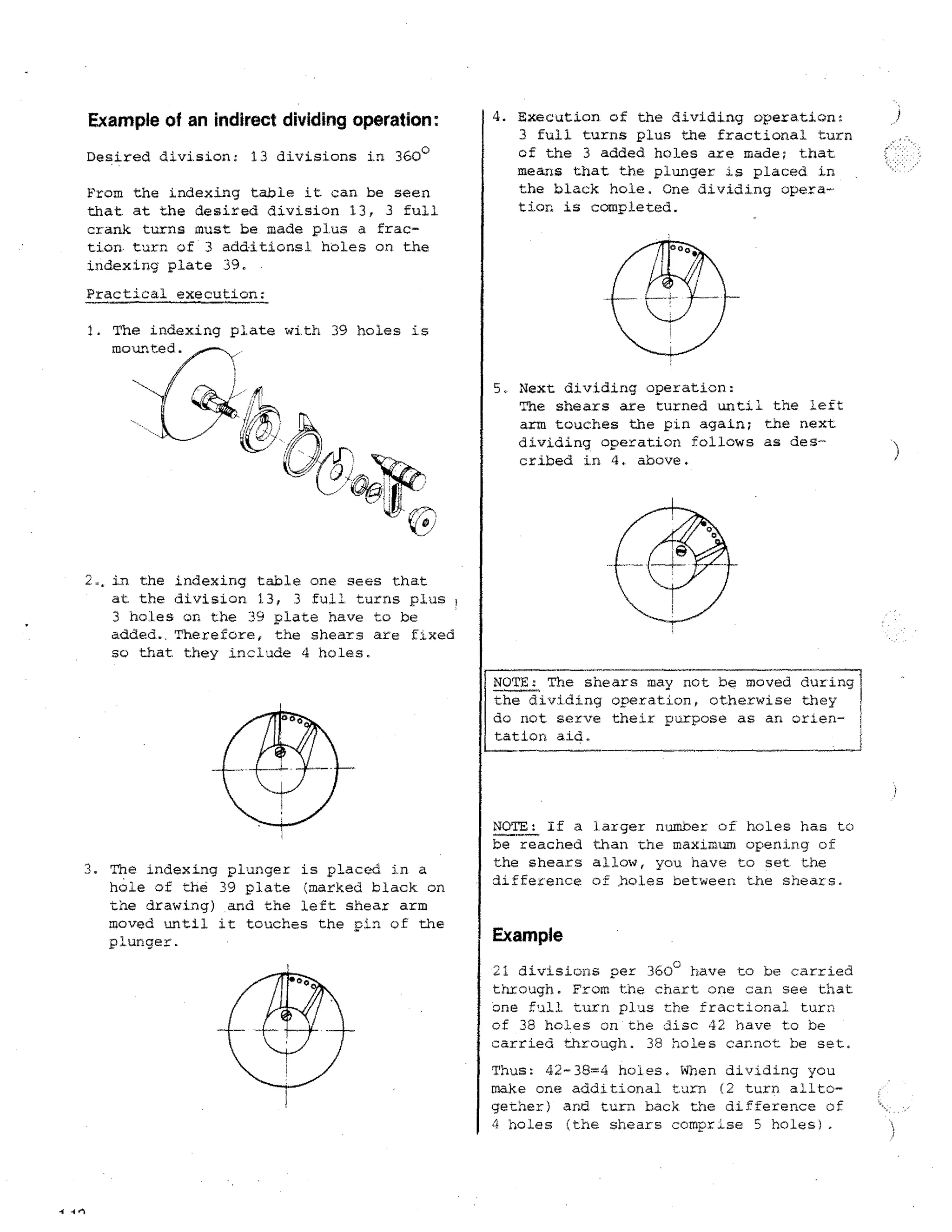 Example of an indirect dividing operation:
Desired division: 13 divisions in 360°
From the indexing table it can be seen
that at the desired division 13, 3 full
crank turns must be made plus a fraction. turn of 3 additions) holes on the
indexing plate 39.

4. Execution of the dividing operation:
3 full turns plus the fractional turn
of the 3 added holes are made; that
means that the plunger is placed in
the black hole. One dividing operation is completed.

Practical execution:

1. The indexing plate with 39 holes is
mounted.
5. Next dividing operation:
The shears are turned until the left
arm touches the pin again; the next
dividing operation follows as described in 4. above.

2, in the indexing table one sees that
at the division 13, 3 full turns plus
3 holes on the 39 plate have to be
added.. Therefore, the shears are fixed
so that they include 4 holes.
NOTE: The shears may not be moved during
the dividing operation, otherwise they
do not serve their purpose as an orientation aid.

3. The indexing plunger is placed in a
hole of the 39 plate (marked black on
the drawing) and the left shear arm
moved until it touches the pin of the
plunger.

NOTE: If a larger number or holes has to
be reached than the maximum opening of
the shears allow, you have to set the
difference of boles between the shears.

Example
21 divisions per 360 0 have to be carried
through. From the chart one can see that
one full turn p lus the fractional turn,
of 38 holes on the disc 42 have to be
carried through. 38 holes cannot he set.
Thus: 42-38=4 holes. When dividing you
make one additional turn (2 turn ailtogether) and turn back the difference of
4 holes (the shears comprise 5 holes).

4 4 el

 
