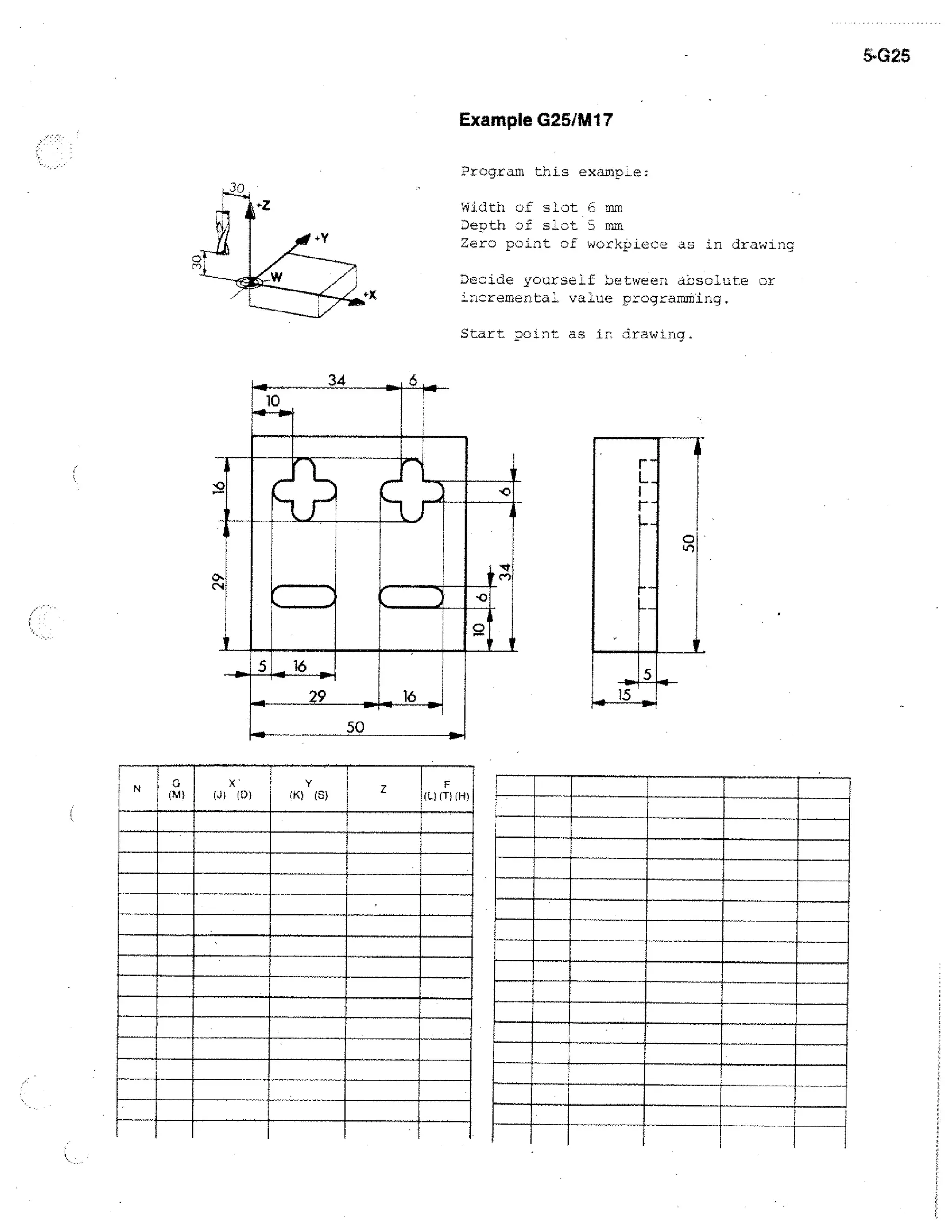 5.G25

Example G25/M17
•

Program this example:
Width of slot E. mm
Depth of slot 3 mm
Zero point of workpiece as in drawing
Decide yourself between absolute or
Lncremental value crogramming.
Scart point as in drawing.

lo

29
50

rye

x

WI

(DI

(X)

Y

(S)

MIMI
•1111•IN
111111111111M
IIIIIIIIIIIIININNIIII
r
11111MENIIIIIIIIIM
MINN
111111•111
IIIIIIIIIININIMIIIIIIIMI
III
MIMIIIIIII •

III
alErano

ammm=11W1111111111111
IIIIIIIMIIIIIIIIIIIIIIIIIIIIIIIIIIIM

 