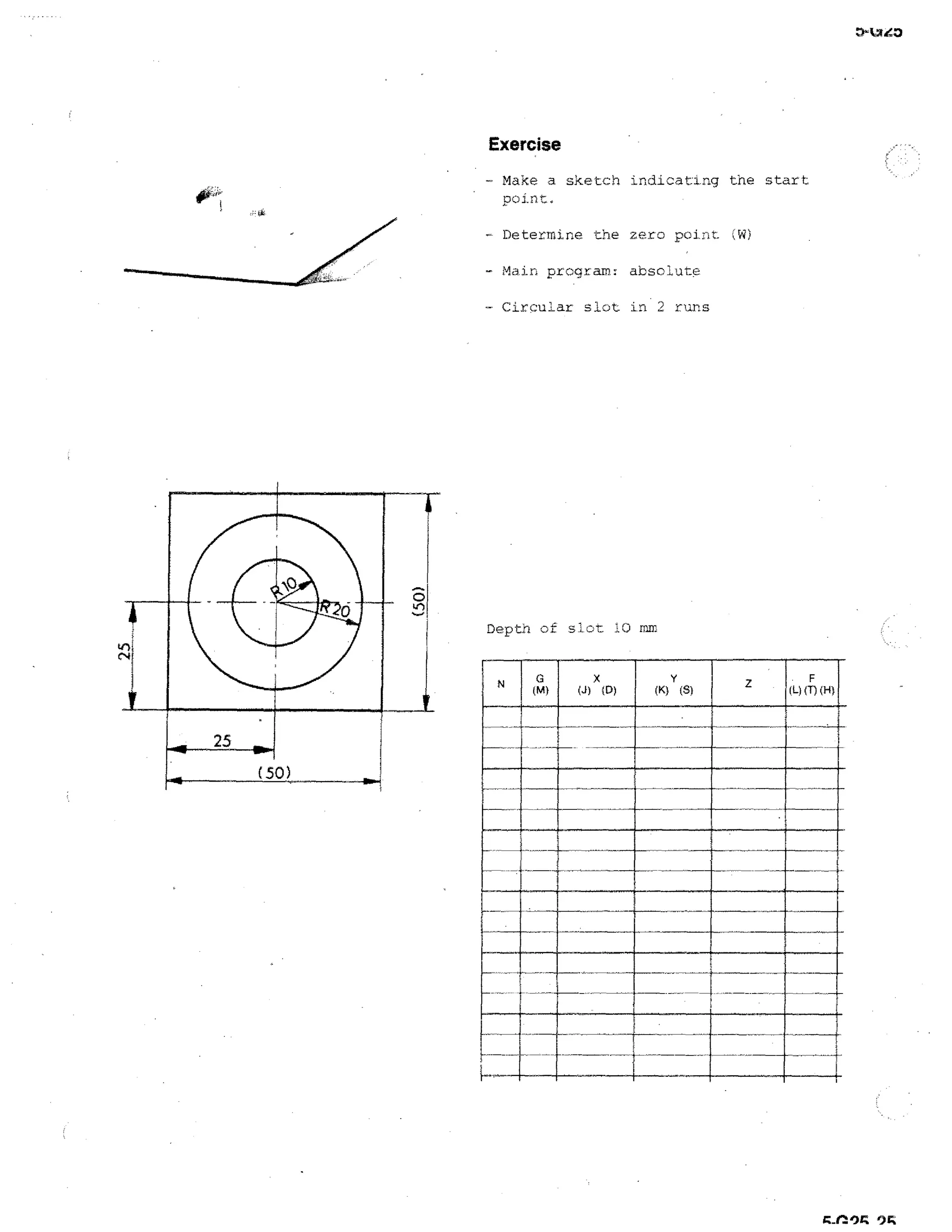 D-taZO

Exercise
- Make a sketch indicating the start
point.
- Determine. the zero point. Jii)
- Main program: absolute
- CirQuLar slot in 2 runs

Depth of slot 10 mm

(M)

25
(50)

(J)

x

(D)

(L) (1)

111
1111111111111
EMI

 