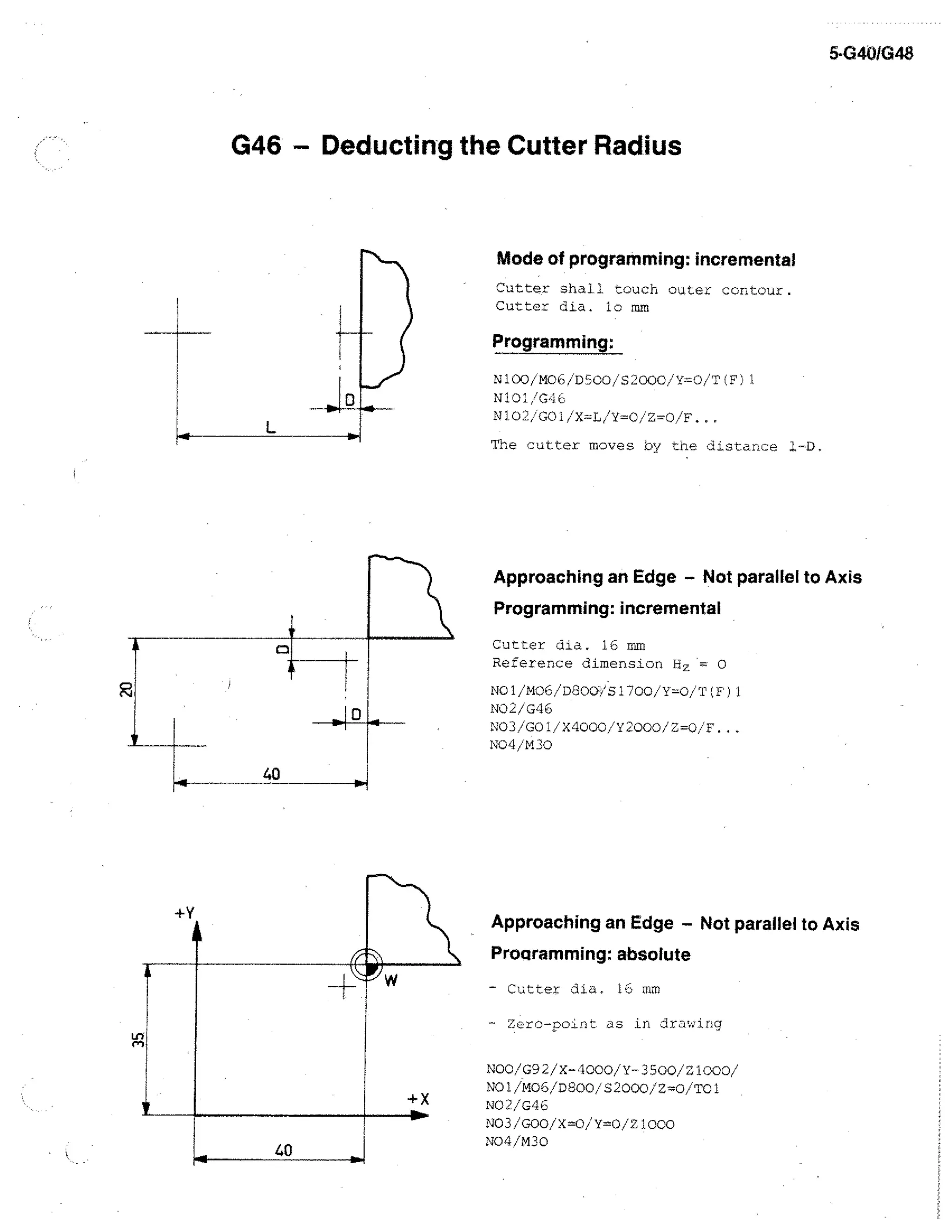 5-G40/G48

G46 - Deducting the Cutter Radius

Mode of programming: incremental
Cutter shall touch outer contour.
Cutter dia. lo mm

Programming:
N100/M00/W3C0 S2000/Y=0 / .F1
N101/G46
N102/GOI/X=L/Y=0/Z.=0/F.

L

The cutter moves by the distance 1-1).

Approaching an Edge - Not parallel to Axis

ti

Programming: incremental
Cutter dia. 16 mm
Reference dimension H Z ---- 0
11e1/M06/D800./S1700/Y=0/T(F)1
NO2/G46
NO3/GOI/X4000/Y2000/Z=0/F...
14°44/M30

40

Approaching an Edge - Not parallel to Axis
Pro gramming: absolute
- Cutter dia. 16 mm
Zero-point as in jrawing

40

NOO/G92/X-4000/Y-3500/21000/
NO1/M06/DE00/52000/2=0/T01
NO2/046
NO3/G00/X=0/Y=0/21000
NO4/M30

 