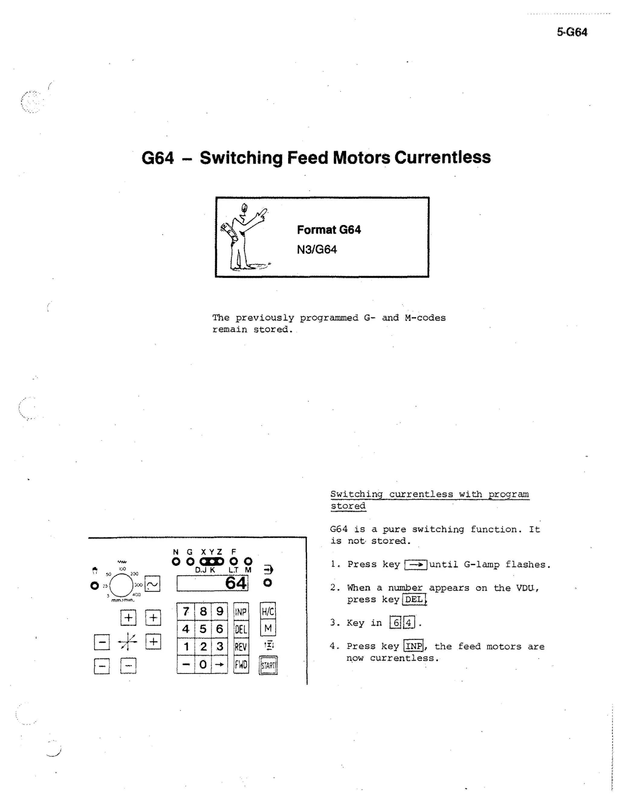 •G64

G64 - Switching Feed Motors Currentiess

The previously programmed G- and M-codes
remain stored.

Switching currentless with program
stored
G64 is a pure switching function. it
is not stored.

°o°°
N G XYZ F
D,J K

t+ i

718 9
4 5 6
1 2 3

1. Press key

64

M

2. When a number appears on the VDU,
press keyLpE1.1

1NP

HICl

DEL

M

REV
FWD

until G-lamp flashes.

I

3. Key in

64

4. Press key [INPL the feed motors are
now currentless.

 