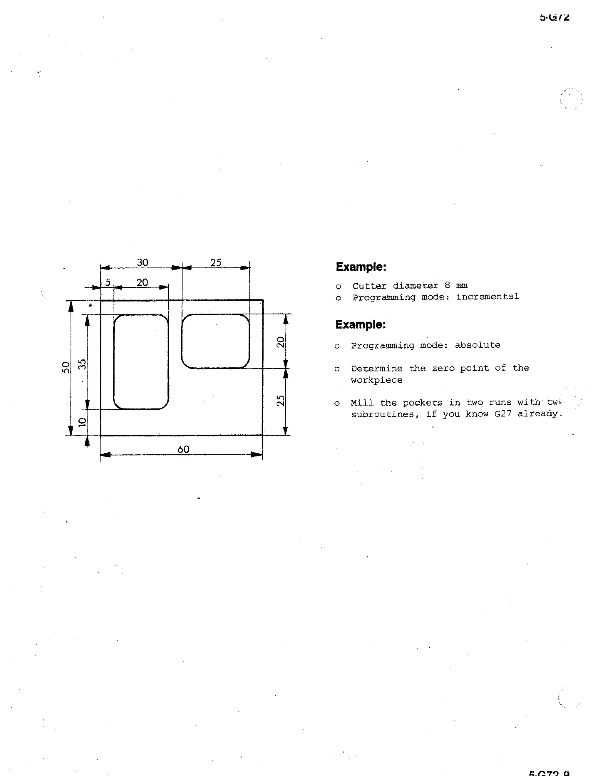 30

25

Example:

20

o
o

N

0

Cutter diameter 8 mm
Programming mode: incremental

Example:
Programming mode: absolute

o

Determine the zero point of the
workpiece

o

60

o

Mill the pockets in two runs with twi,
subroutines, if you know G27 already.

 