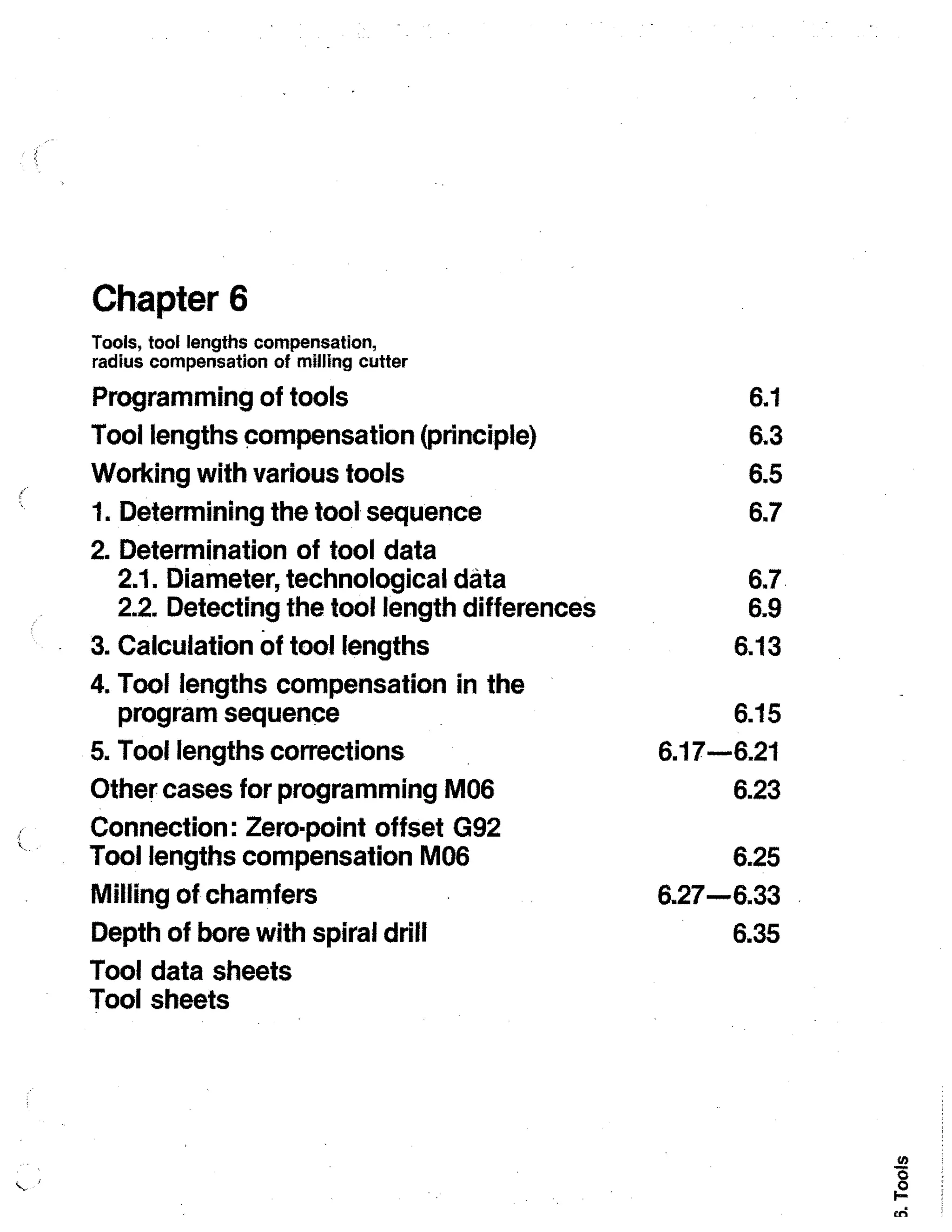 Chapter 6
Tools, tool lengths compensation,
radius compensation of milling cutter

Programming of tools
Tool lengths compensation (principle)
Working with various tools
1. Determining the tool sequence
2. Determination of tool data
2.1. Diameter, technological data
2.2. Detecting the tool length differences
3. Calculation of tool lengths
4. Tool lengths compensation in the
program sequence
5. Tool lengths corrections
Other cases for programming M06
Connection: Zero-point offset G92
Tool lengths compensation M06
Milling of chamfers
Depth of bore with spiral drill
Tool data sheets
Tool sheets

6.1
6.3
6.5
6.7
6.7.
6.9
6.13
6.15
6.17-6.21
6.23
6.25
6.27-6.33
6.35

 