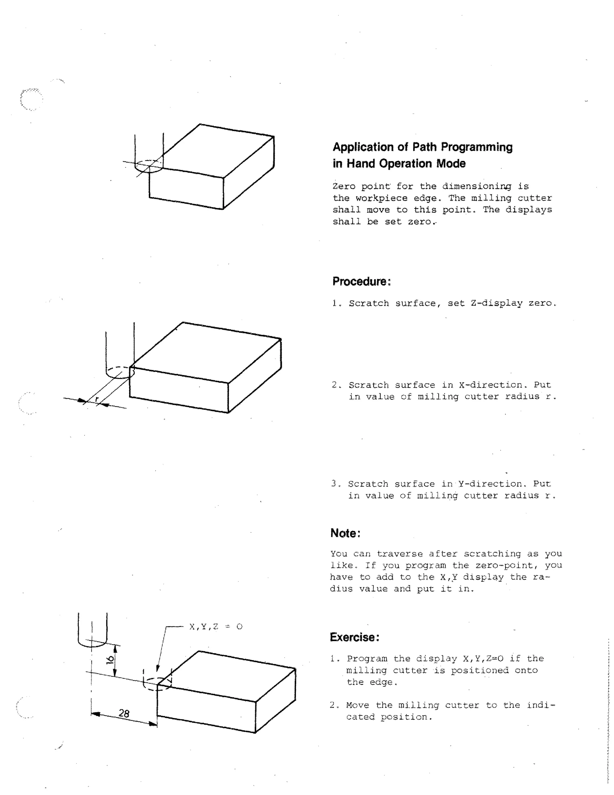 Application of Path Programming
in Hand Operation Mode
Zero point for the dimensionirg is
the workpiece edge. The milling cutter
shall move to this point. The displays
shall be set zero,

Procedure:
1. Scratch surface, set Z-display zero,

2.

Scratch surface in X-direction. Put
in value of milling cutter radius r.

3, Scratch surface in Y-direction. Put
in value of milling cutter radius r.

Note:
You can traverse after scratching as you
iike. If you program the zero-point, you
have to add to the X,X displa y the radius value and put it in..

Exercise:
i.

Program the display X,Y,Z=0 if the
milling cutter is positioned onto
the edge,
Move the milling cutter to the indicated. position.

 