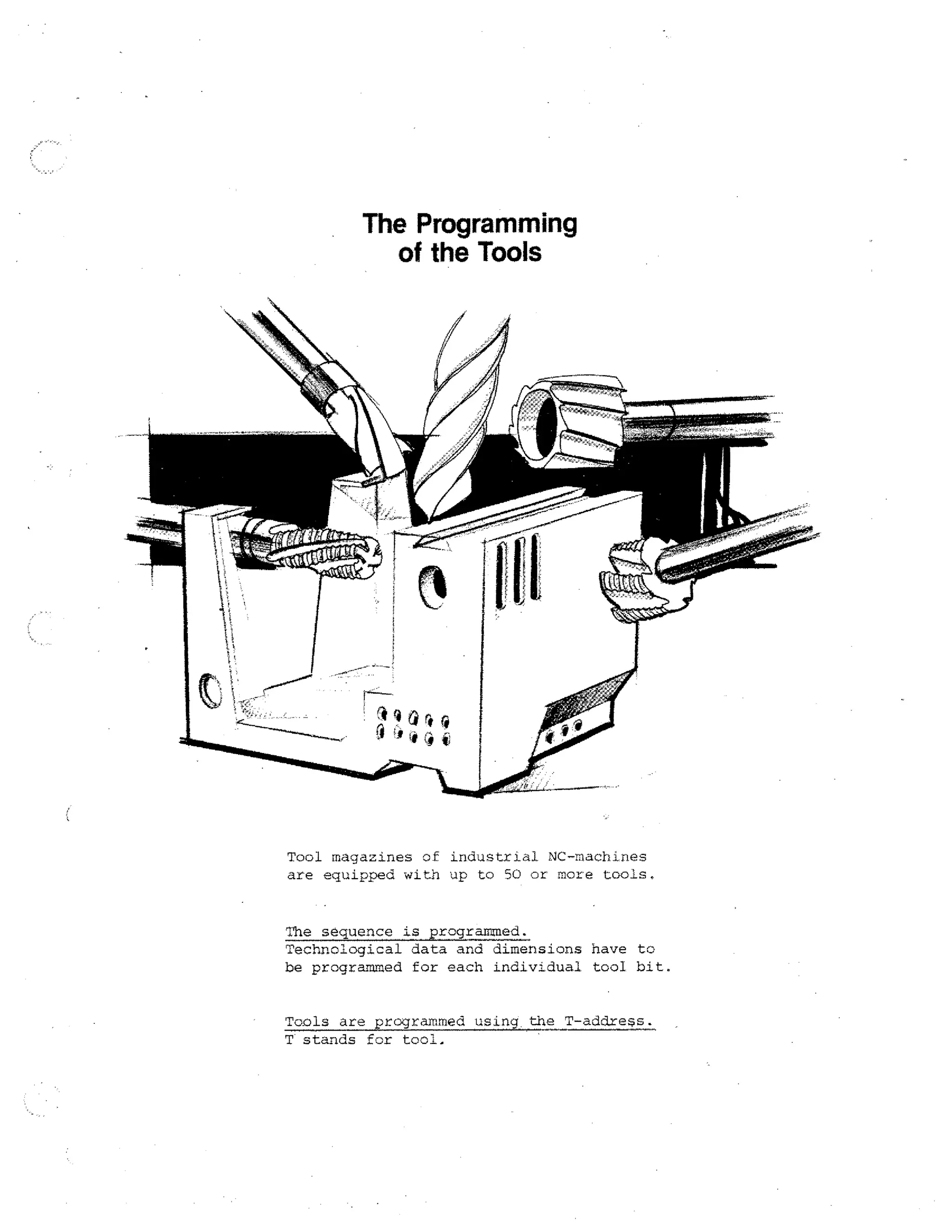 The Programming
of the Tools

Tool magazines of industrial NC-machines
are equipped with up to 50 or more tools.

The sequence is programmed.
Technological data and dimensions have to
be programmed for each individual tool bit.
Tools are programmed using the T-addxess.
T stands for tool.

 