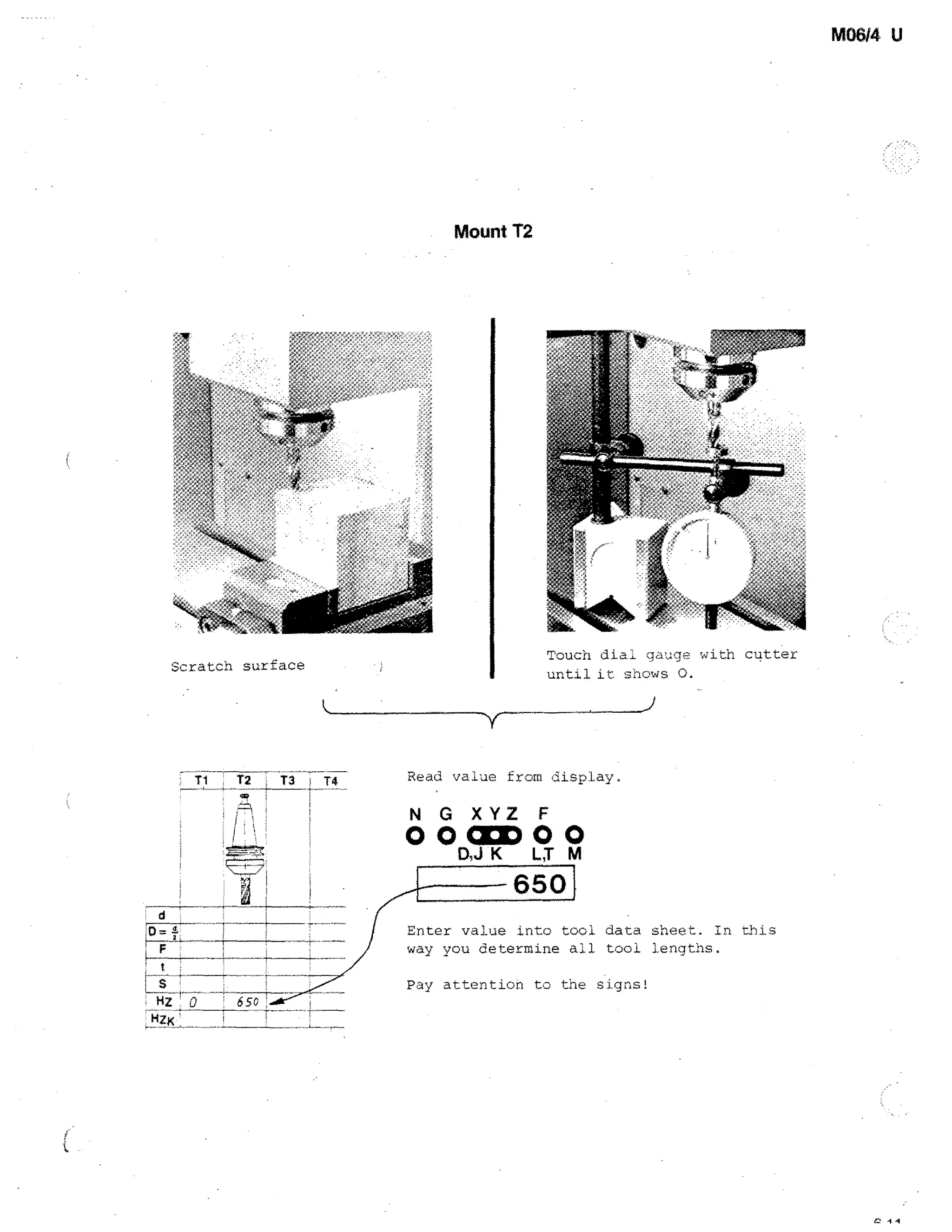 M06/4 U

Mount 12

Scratch surface

Touch dial gauge with cutter
until it shows 0.

Read value from display.

N G XYZ F

0003000
D,JK LT M

650
d

!

Enter value into tool data sheet. In this
way you determine all tool lengths.

F
t

s
HZ 0

Pay attention to the signs!
6 sc

•

+

 