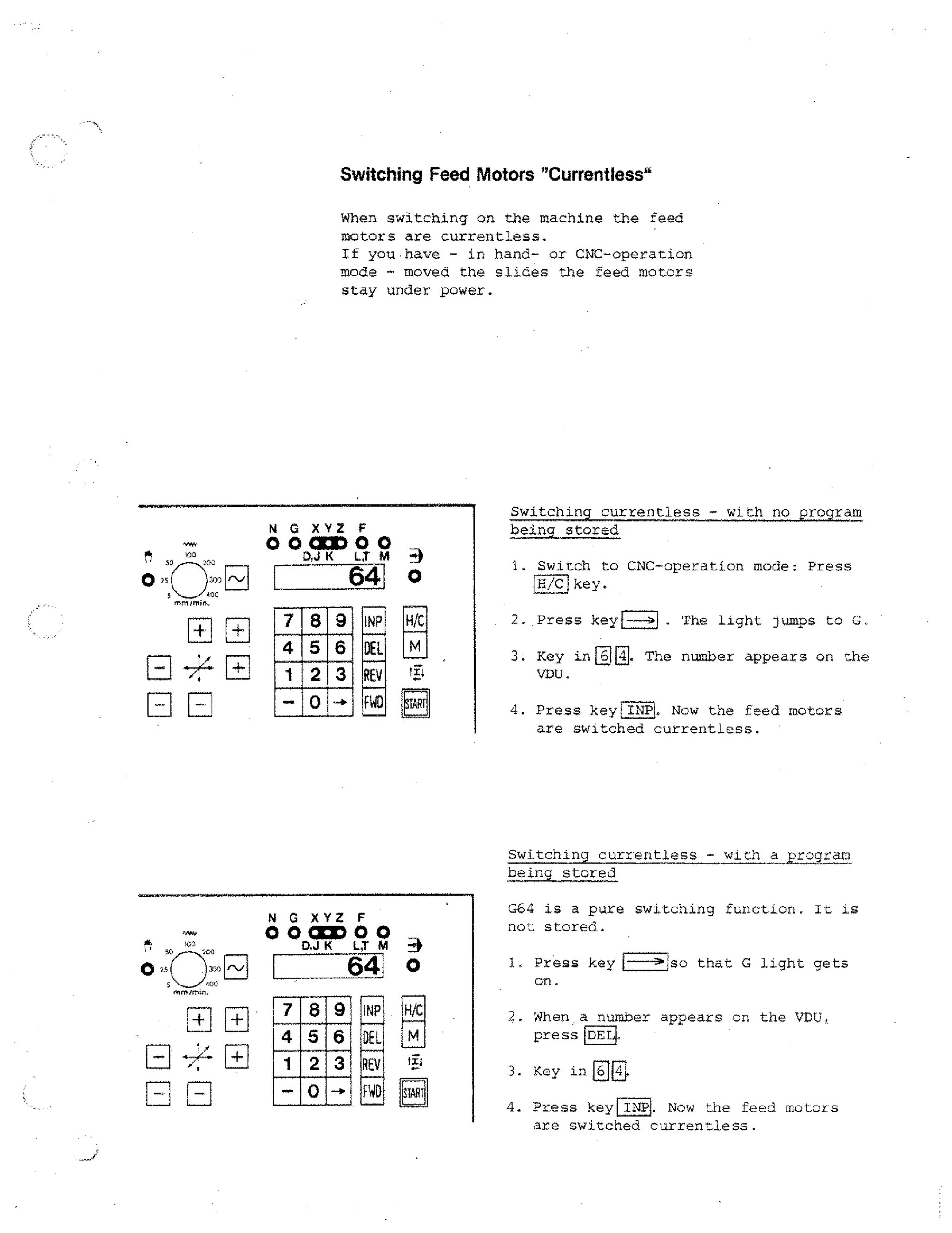 Switching Feed Motors "Currentless"
When switching on the machine the feed
motors are currentless.
If you.have - in hand- or CNC-operation

mode - moved the slides the feed motors
stay under power.

N

1.0.0
50 r r /(1,C

Switching currentless - with no program
being stored

G XYZ F

O 0 CUD 0 0
K LT M

641 0

300
AOC

INP

H/C

DEL

M

REV
FWD

tip

START

1. Switch to CNC-operation mode: Press
H /C key.
I

2. Press key	
3. Key
VDU.

inE

. The light jumps to G.

. The

rownher appears

4. Press keyilNPI. Now the feed
are switched currentless.

on the

motors

Switching currentless - with a program
being stored
N

G64 is a pure switching function. It is

G XYZ F

O 000
D.J K LT M

64

not stored.

0
H/C

ti4

START

1, Press
on.

key	

so that G light gets

2. When a number appears on the VDU,
press DEL
3. Key in
4. Press

EE

keyra?. Now the feed motors
are switched currentless.

 