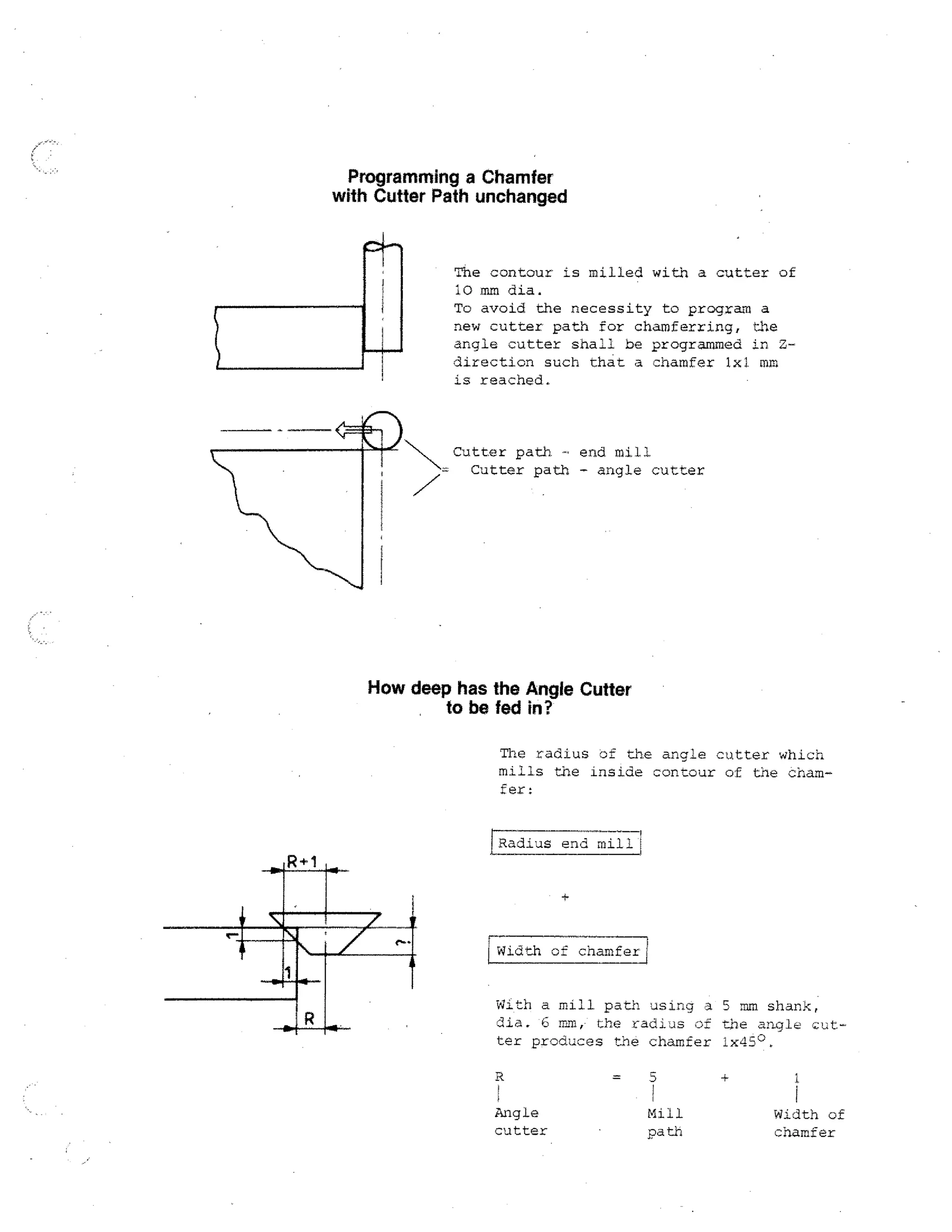 Programming a Chamfer
with Cutter Path unchanged

The contour is milled with a cutter of
(;) mm dia.
To avoid the necessity to program a
new cutter path for chamferring, the
angle cutter shall be programmed in
direction such that a chamfer lx1 mm
is reached.

Cutter path. - end mill
- Cutter path - angle cutter

How deep has the Angie Cutter
to be fed in?
The radius of the angle cutter which
mills the inside contour of the chamfer:

[- adius end mill/
R

r

Width of chamfer!

With a mill. path using a 5 mm shank,
dia. '3 mm, the radiJs 3f the angl e
ter produces the chamfer ix45°.

Angle
cutter

Mill
path

Width of
chamfer

 