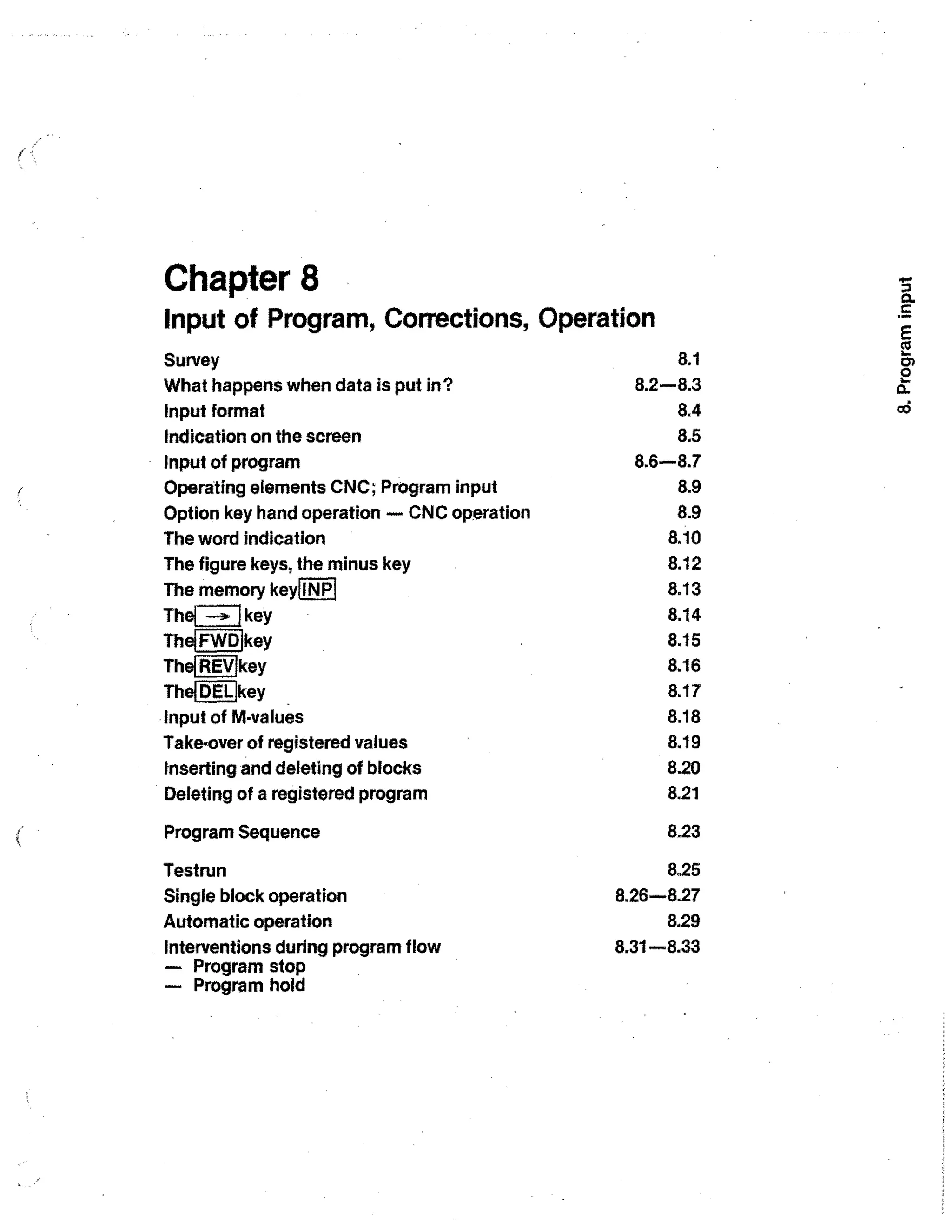 Chapter 8
Input of Program, Corrections, Operation
Survey
What happens when data is put in?
Input format
Indication on the screen
Input of program
Operating elements CNC; Program input
Option key hand operation — CNC operation
The word indication
The figure keys, the minus key
The memory keylINPI
The l -31 key
Thei FWDIkey

ThefREVIkey
The( DELI key
Input of M-values
Take-over of registered values
Inserting and deleting of blocks
Deleting of a registered program
Program Sequence
Testrun
Single block operation
Automatic operation
Interventions during program flow
— Program stop
-- Program hold

8.1
8.2-8.3
8.4
8.5
8.6-8.7
8.9
8.9
8.10
8.12
8.13
8.14
8.15
8.16
8.17
8.18
8.19
8.20
8.21
8.23
8.25
8.26-8.27
8.29
8.31-8.33

 