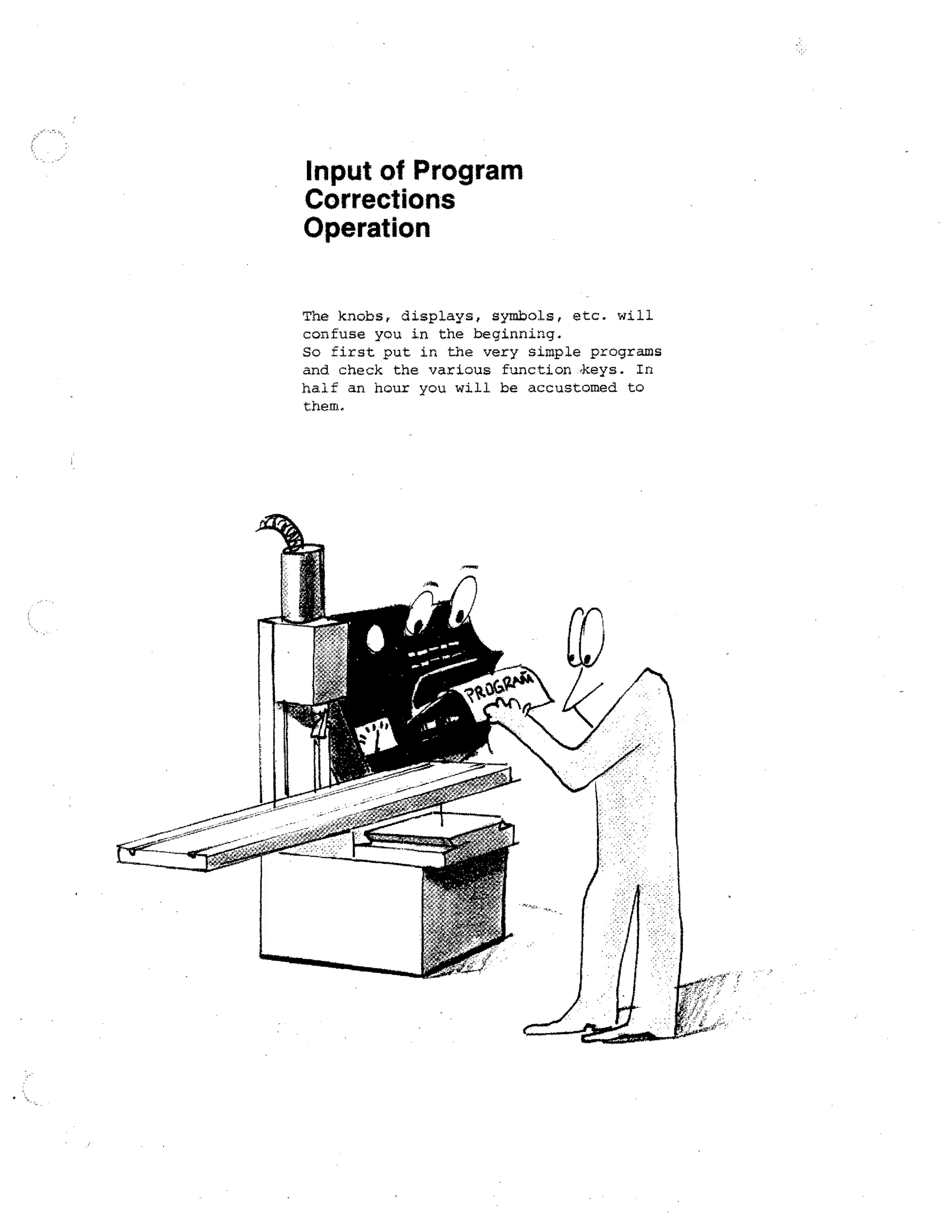 Input of Program
Corrections
Operation
The knobs, displays, symbols, etc. will
confuse you in the beginning.
So first put in the very simple programs
and check the various function -keys. In
half an hour you will be accustomed to
them.

 