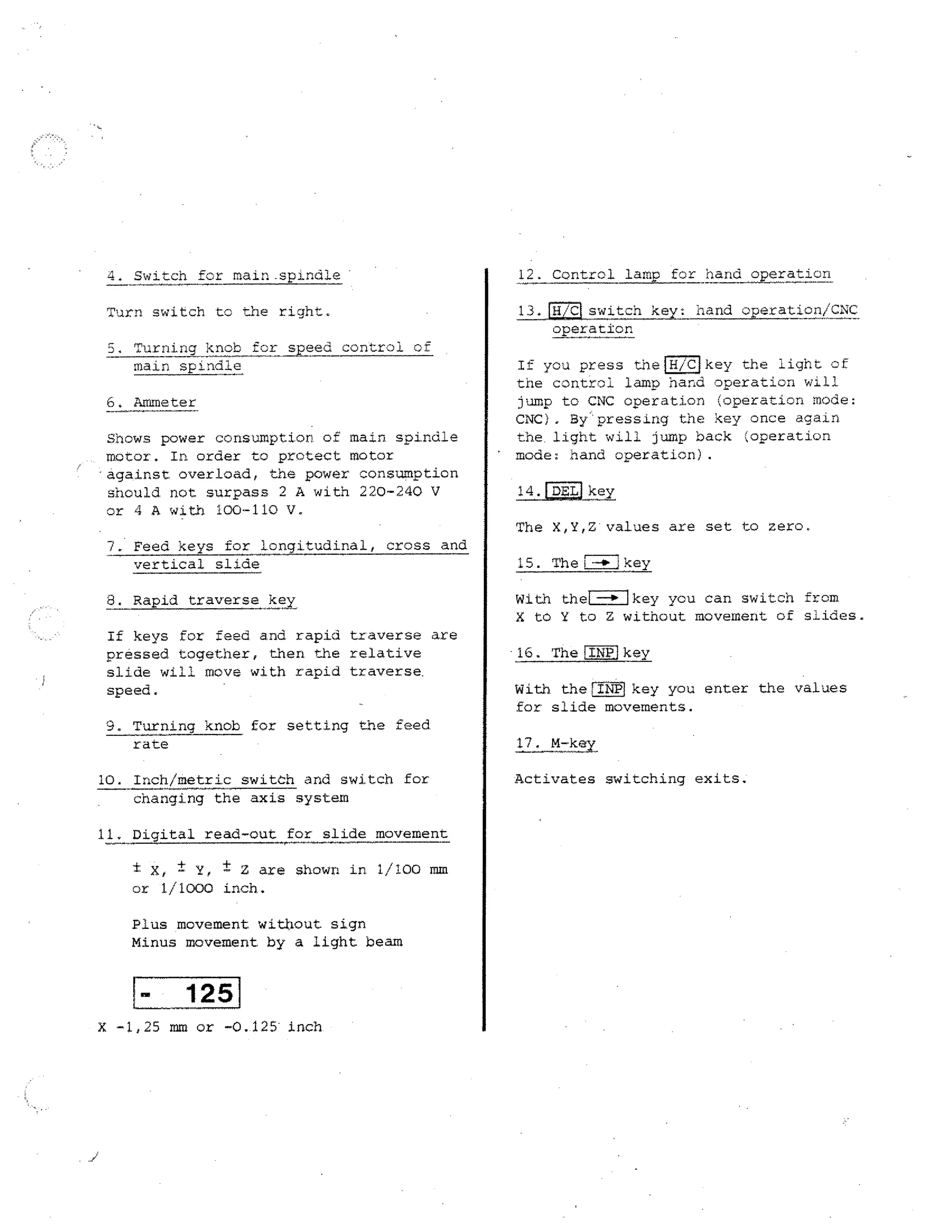 4. Switch for main .spindle

12. Control lamp for hand

Turn switch to the right.

13.JH /CLswitch key:
operation

5. Turning knob for speed control of
main spindle
6. Ammeter
Shows power consumption of main spindle
motor. In order to protect motor
against overload, the power consumption
should not surpass 2 A with 220-240 V
or 4 A with 100-110 V.
7. Feed keys for longitudinal, cross and
vertical slide
8. Rapid traverse

key

If keys for feed and rapid traverse are
pressed together, then the relative
slide will move with rapid traverse.
speed.
9. Turning knob for setting the feed
rate
10. Inch/metric switch and switch for
changing the axis system
11. Digital read-out

for slide movement

i X, t Y, ± Z are shown in 1/100 mm
or 1/1000 inch.
Plus movement without sign
Minus movement by a light beam

125
X -1,25 mm or -0.125 inch

operation

hand operation/CNC

If you press the(H/Clkey the light of
the control lam p hand operation will
jump to CNC operation (operation mode:
CNC). Bypressing the key once again
the . light will jump back (operation
mode: nand operation).
14. DEL key
The X,Y,Z values are set to zero.
15. Thel-4. key
lkey ycu can switch from
With thei
X to Y to Z without movement of slides.
16. The INP key
With the INPI key you enter the values
for slide movements.
17. M-key
Activates switching exits.

 