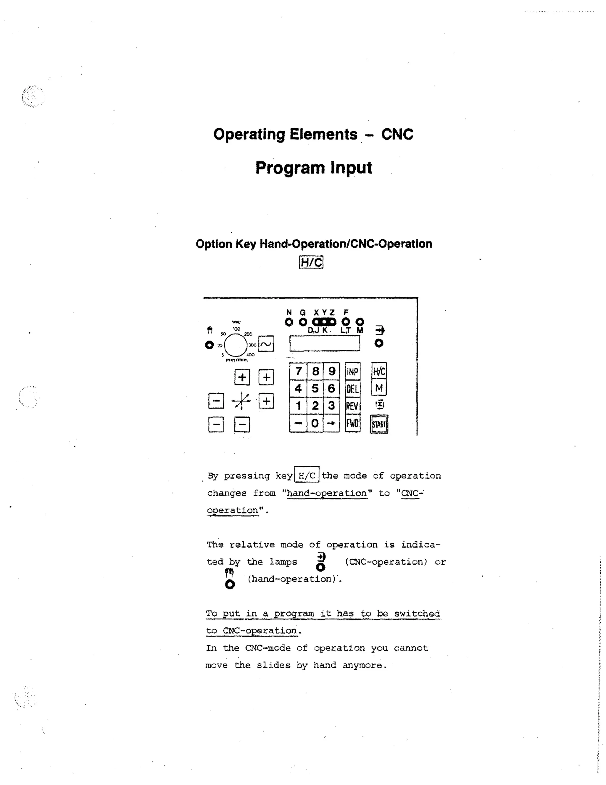 Operating Elements - CNC

Program Input

Option Key Hand-Operation/CNC-Operation
H/C

0003000
ch..} K
N G XYZ F

0

DEL
REV

F
By pressing key

FWD

H/C

the mode of operation

changes from hand-operation to CNC-,
operation.
The relative mode of operation is indicated by the lamps 2
0

(CNC-operation) or

(hand-operation).

To put in a program it has to be switched
to CNC-operation.
In the CNC-mode of operation you cannot
move the slides by hand anymore.

 