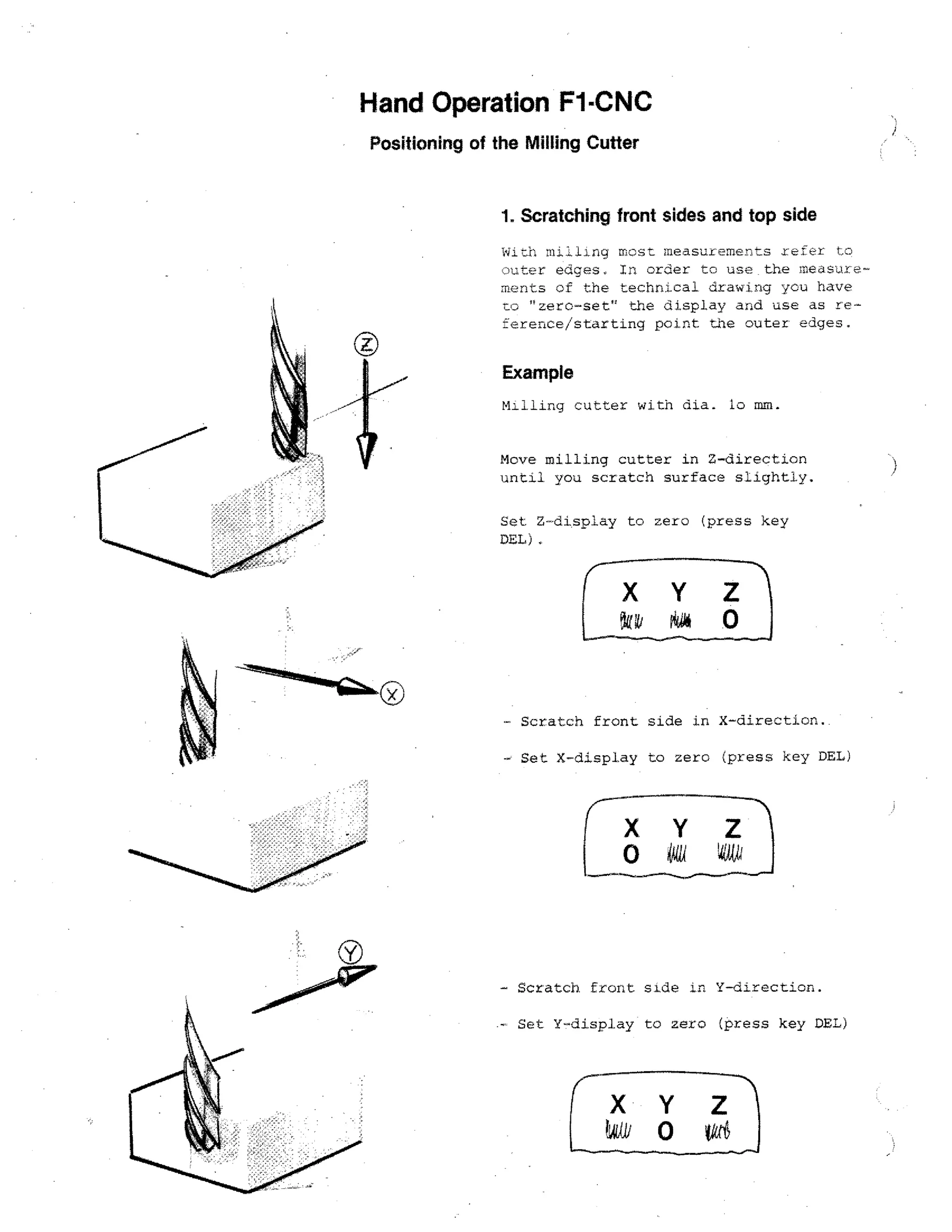 •

Hand Operation F1-CNC
Positioning of the Milling Cutter

1. Scratching front sides and top side
With milling most measuremen-zs refer
:)uter edges. In order to use the measurements of the technical drawing you have
tc, "zero-set" the display and use as reference/starting point the outer edges.

Example
Milling cutter with dia. to mm.
Move milling cutter in Z-direction
until you scratch surface slightly.
Set. Z-display to zero (press key
DEL),

Scratch front side in X-direction..
- Set X-display to zero (press key DEL)

X Y
0

-

Scratch. front side

in

Y-direction.

Set Y-display to zero (press key DEL)

 