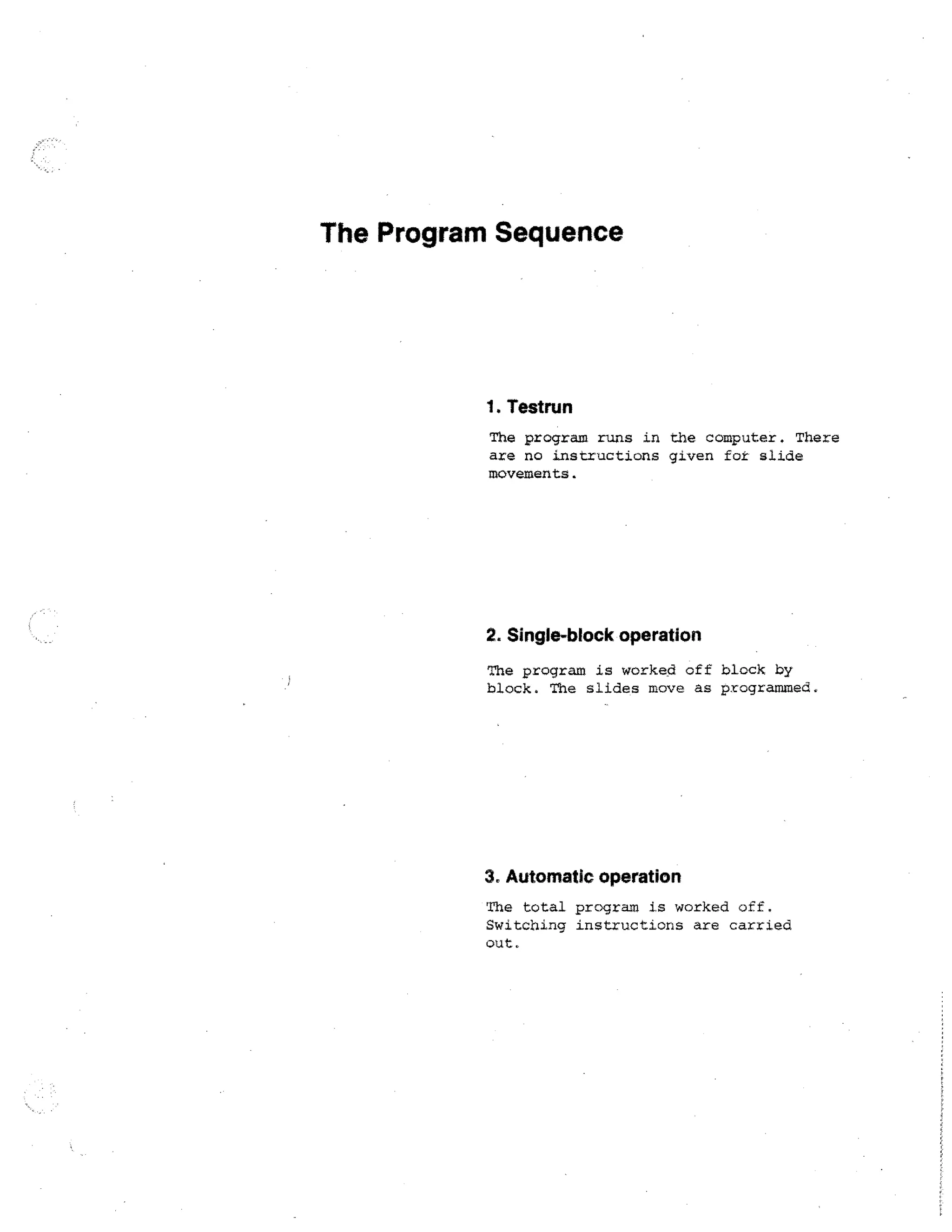 The Program Sequence

1. Testrun
The program runs in the computer. There
are no instructions given for slide
movements.

2. Single-block operation
The program is worked off block by
block. The slides move as programmed.

3. Automatic operation
The total program is worked off.
Switching instructions are carried
out.

 