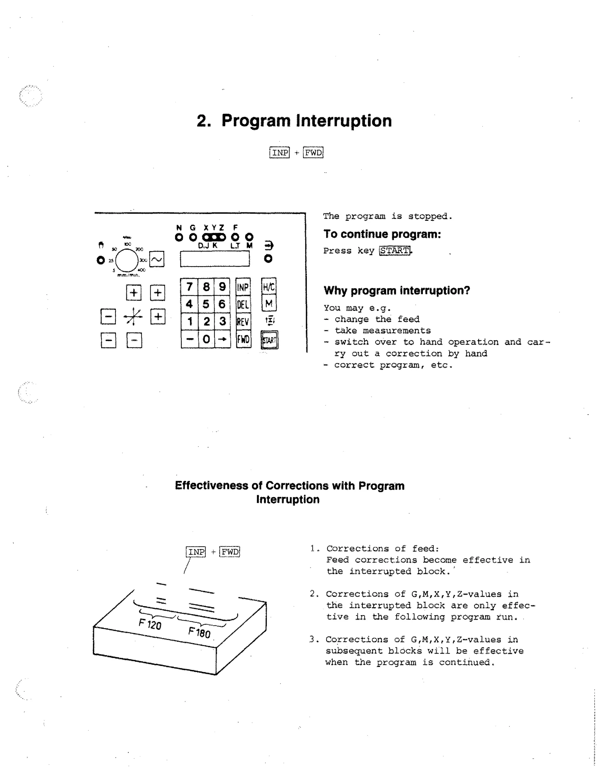 2. Program Interruption
INP1

iFC61D

The program is stopped.

00CED00
p
N G X YZ F

To continue program:

.JK LT m

Press key LS TART1.
0

■••■••■•

Why program interruption?

INP
DEL
tit

FWD

You may e.g.
- change the feed
- take measurements
- switch over to hand operation and carry out a correction by hand
correct program, etc.

Effectiveness of Corrections with Program
Interruption

LINP

/r

[F WDi

1. Corrections of feed:
Feed corrections become effective in
the interrupted block.'
2. Corrections of G,M,X,Y,Z-values in
the interrupted block are only effective in the following program run.
3. Corrections of G,M,X,Y,Z-values in
subsequent blocks will be effective
when the program is continued.

 