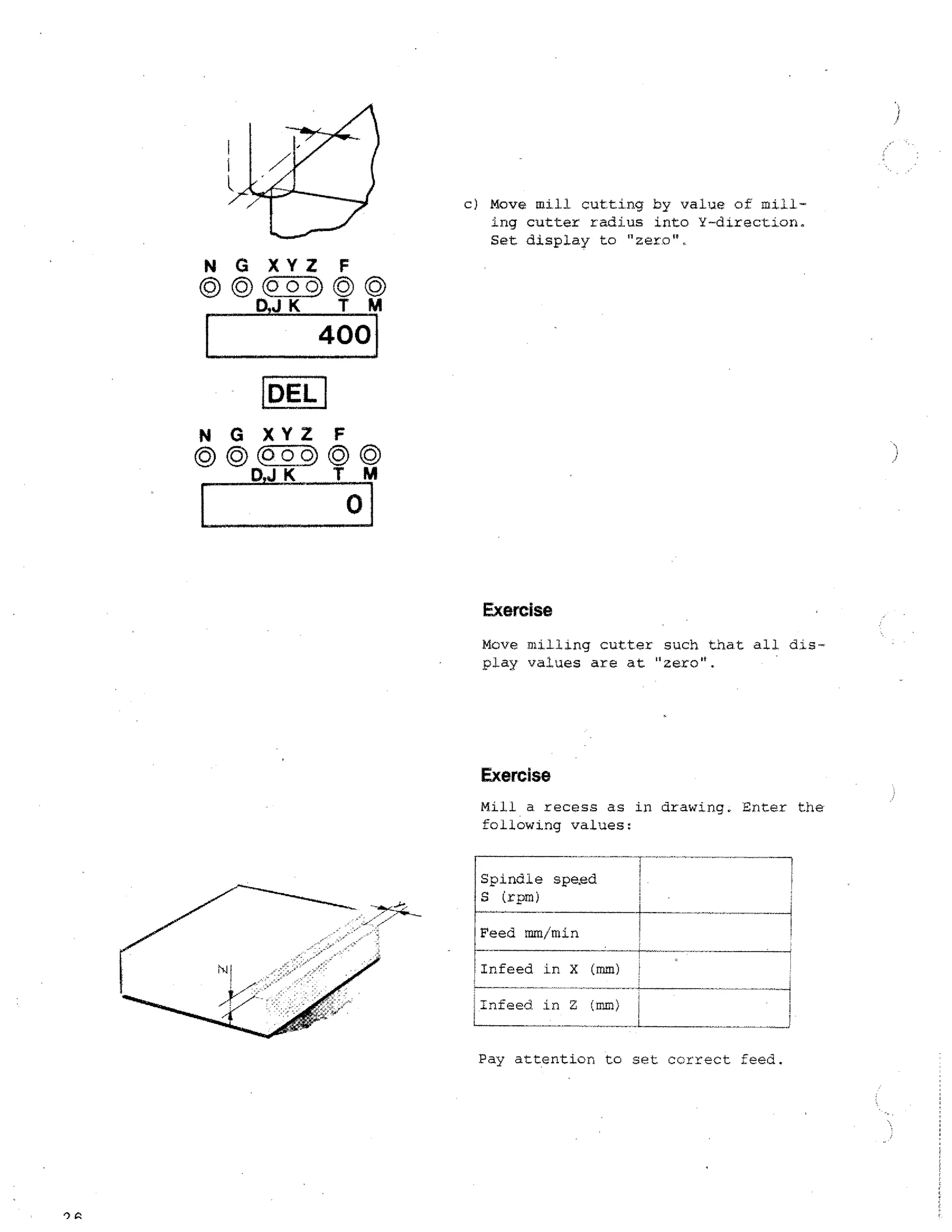 c) Move mill, cutting by value of milling cutter radius into Y-direction.
Set display to "zero",

N G XYZ F
©(p01;) ©
D,J K TM

400

•

DEL
NO XYZ F
D

K

TM

Exercise
Move milling cutter such that all dlsplay values are at "zero".

Exercise
Mill a recess as in drawing. Enter the
following values:
Spindle sped
S (rpm)
Feed mm/min
Infeed in X (mm)
Infeed. in Z (mm) !
Pay attention to set correct feed.

A

1

 