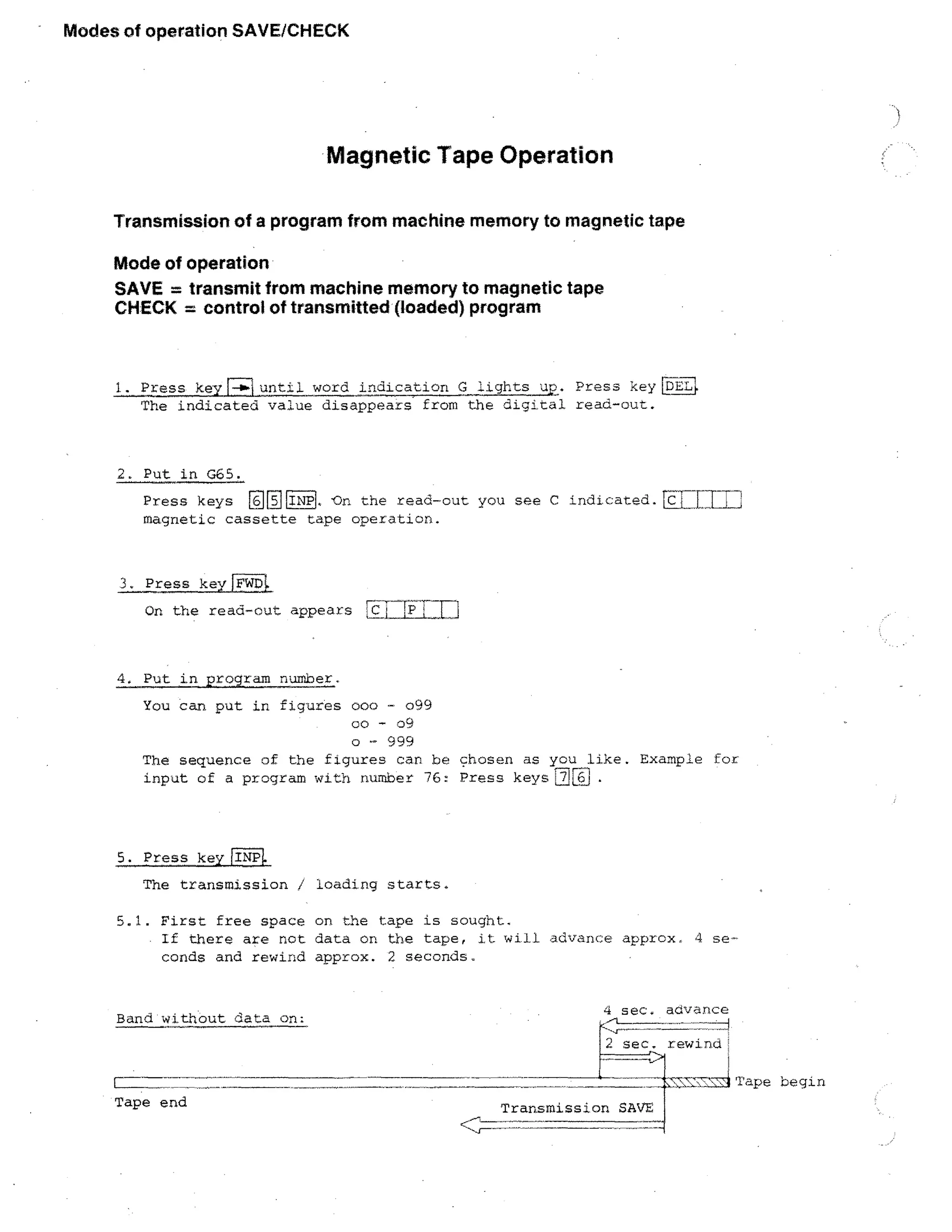 Modes of operation SAVE/CHECK

Magnetic Tape Operation
Transmission of a program from machine memory to magnetic tape
Mode of operation
SAVE = transmit from machine memory to magnetic tape
CHECK = control of transmitted (loaded) program

1. Press key[- ► iuntil word indication G lights up. Press key DELl.
The indicated value disappears from the digital read-out.

2. Put in G65.
Press keys Cry INP. -On the read-out you see C indicated.LL
magnetic cassette tape operation.

3. Press keyriTs7F4

On the read-out appears 51 TILL'	 j

4. Put in program number.
You can put in figures 000 099
co - 09
o - 999
The sequence of the figures can be chosen as you like. Example for
input of a program with number 76: Press keys

5. Press key LINPI.
The transmission / loading starts.
5.1. First free space on the tape is sought.
If there are not data on the tape, it will advance approx. 4 seconds and rewind approx. 2 seconds.

Band without data on:

4 sec. advance
2 sec. rewind'

-4Tape begin
Tape end

Transmission SAVE

 