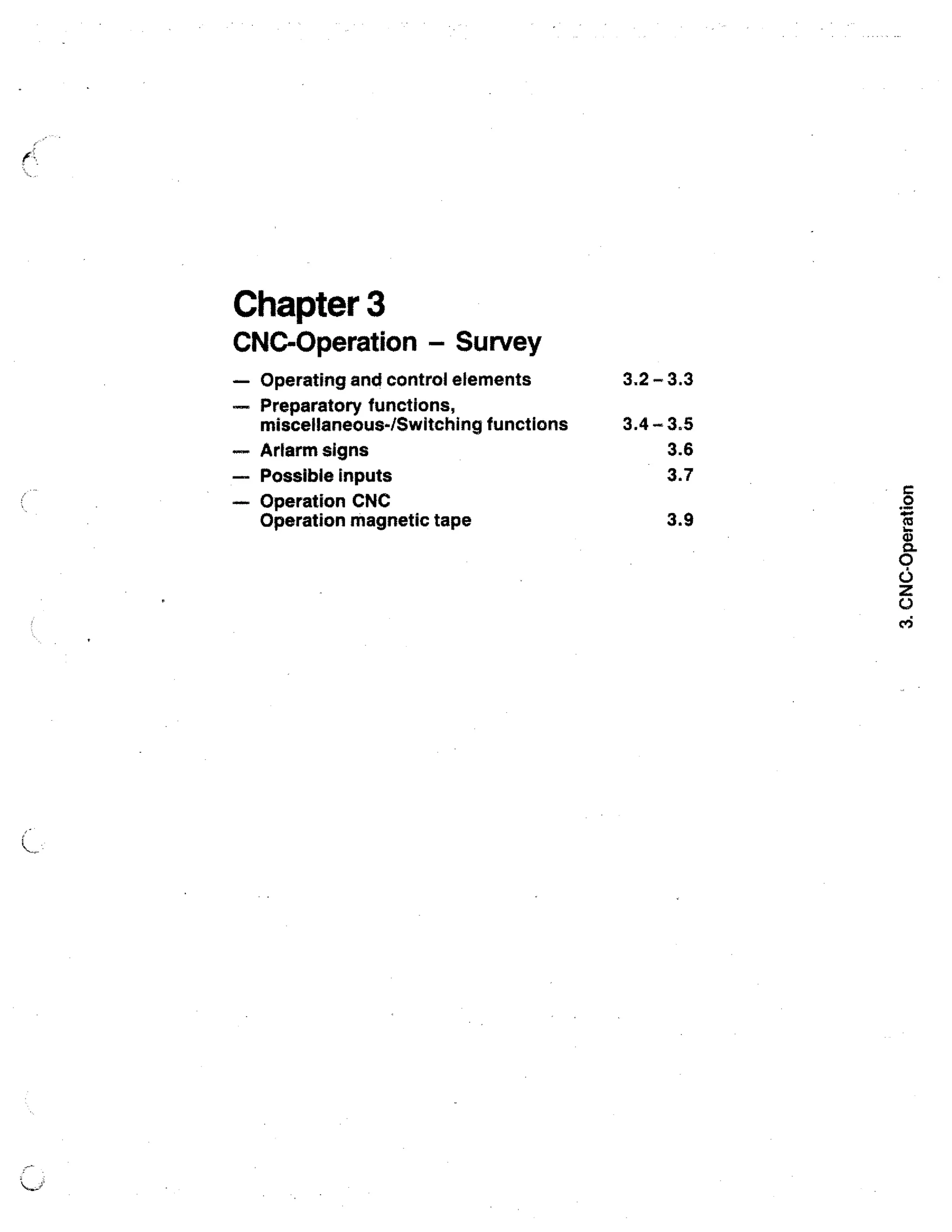 Chapter 3

CNC-Operation Survey
—

Operating and control elements

— Preparatory functions,
miscellaneous-/Switching functions
Artarm signs
— Possible inputs
— Operation CNC
Operation magnetic tape

3,2 - 3.3
3.4 - 3.5
3.6
3.7
3.9
0

ra

 