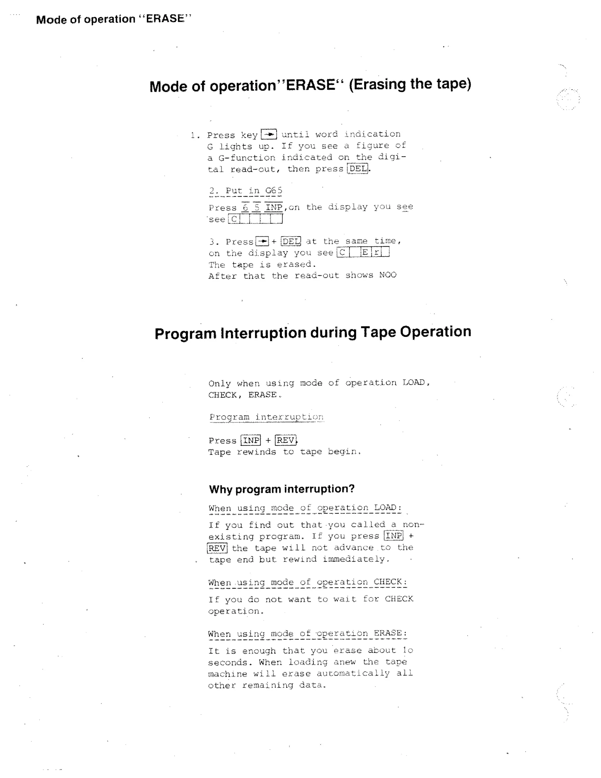 Mode of operation ERASE

Mode of operationERASE (Erasing the tape)
1. Press :-Ieyr-47:1 ut1woLci,nedcation
figure of
C, lights um. IF you she
a C-funotIon indioated or ti:e diginal read-out, then pr,s,17,!.6tEl
Pur in GES
Pfess

INPoon the

I

diF.P

l

w

see

amp time,
1
- Pres . 747 + LDElf,
	
L
ay ye ' 4 :3ee	
c•n the
The tape 15 erased.
After tnat the read-out shows NGC

Program Interruption during Tape Operation
Only when a g ing mode of operation TOAD,
CHECK, ERASE,
Program ihnexiruiii:...n

L ---

PressINP + REVI
Tape rewinds to rape begin.

Why program interruption?
When using mode :.)L operation LOAD:
If you find cut that•you caned a nonexisting program. If you press iiP +
the tape wilL not a6van.i:e to the
nape end but rewin.ii immediately.
When using mode of operation CHECK:
If you do not want to w,utt for CnECK
operation.
When

mode of peratlon

IL is enough that you e rase atoc.t lo
seconds. When loading anew the tape
machine will erase a:rotca1i y all
other remaining tat.

 