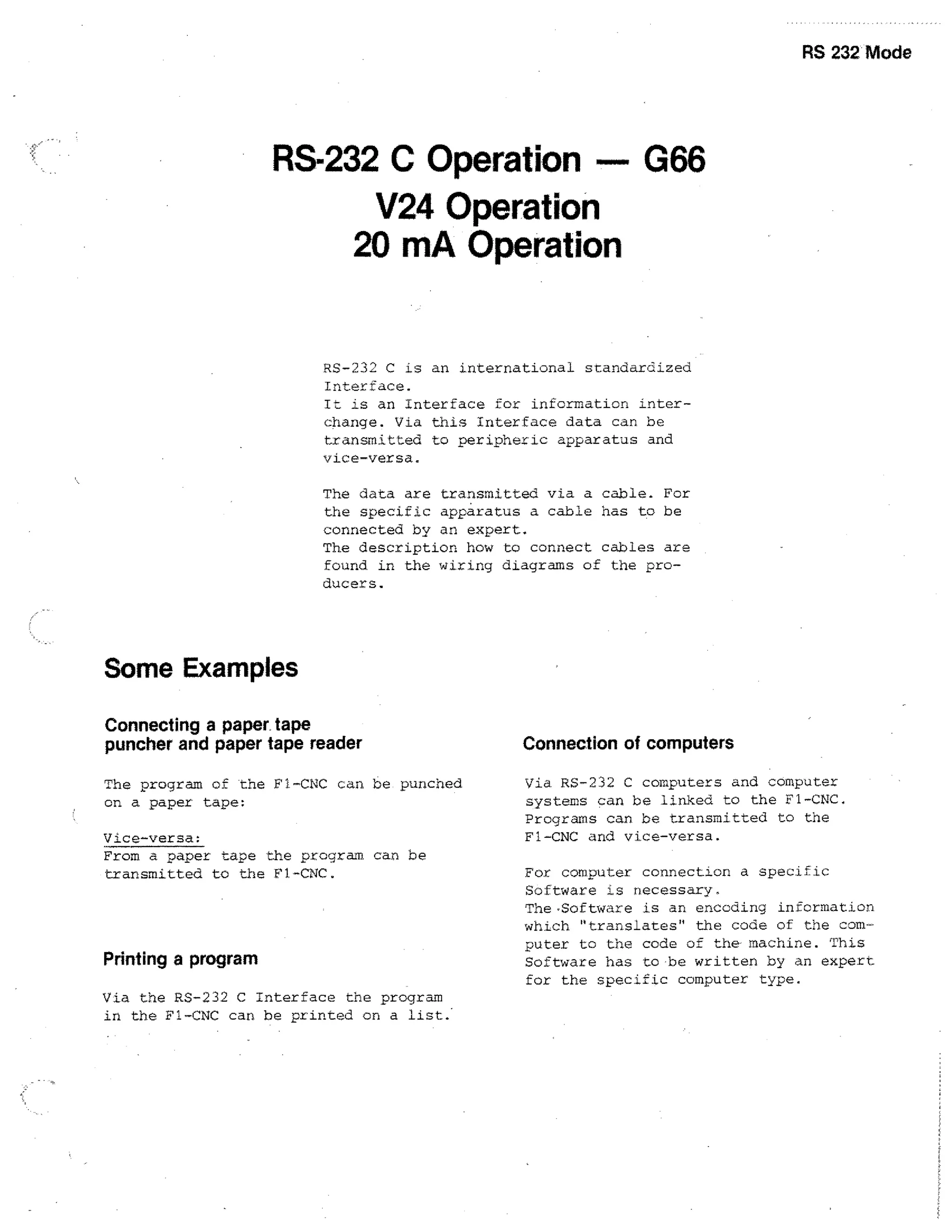 RS 232 Mode

RS-232 C Operation — G66
V24 Operation
20 mA Operation

RS-232 C is an international standardized
Interface.
It is an Interface for information interchange. Via this Interface data can be
transmitted to peripheric apparatus and
vice-versa.
The data are transmitted via a cable. For
the specific apparatus a cable has to be
connected by an expert.
The description how to connect cables are
found in the wiring diagrams of the producers.

Some Examples
Connecting a paper tape
puncher and paper tape reader
The program of the Fl-CNC can be punched
on a paper tape:
Vice-versa:
From a paper tape the program can he
transmitted to the F1-CNC.

Printing a program
Via the RS-232 C Interface the program
in the Fl-CNC can be printed on a list..

Connection of computers
Via RS-232 C computers and computer
systems can be linked to the Fl-CNC.
Programs can be transmitted to the
Fl-CNC and vice-versa.
For computer connection a specific
Software is necessary.
The•Software is an encoding information
which translates the code of the computer to the code of the machine. This
Software has to •be written by an expert
for the specific computer type.

 