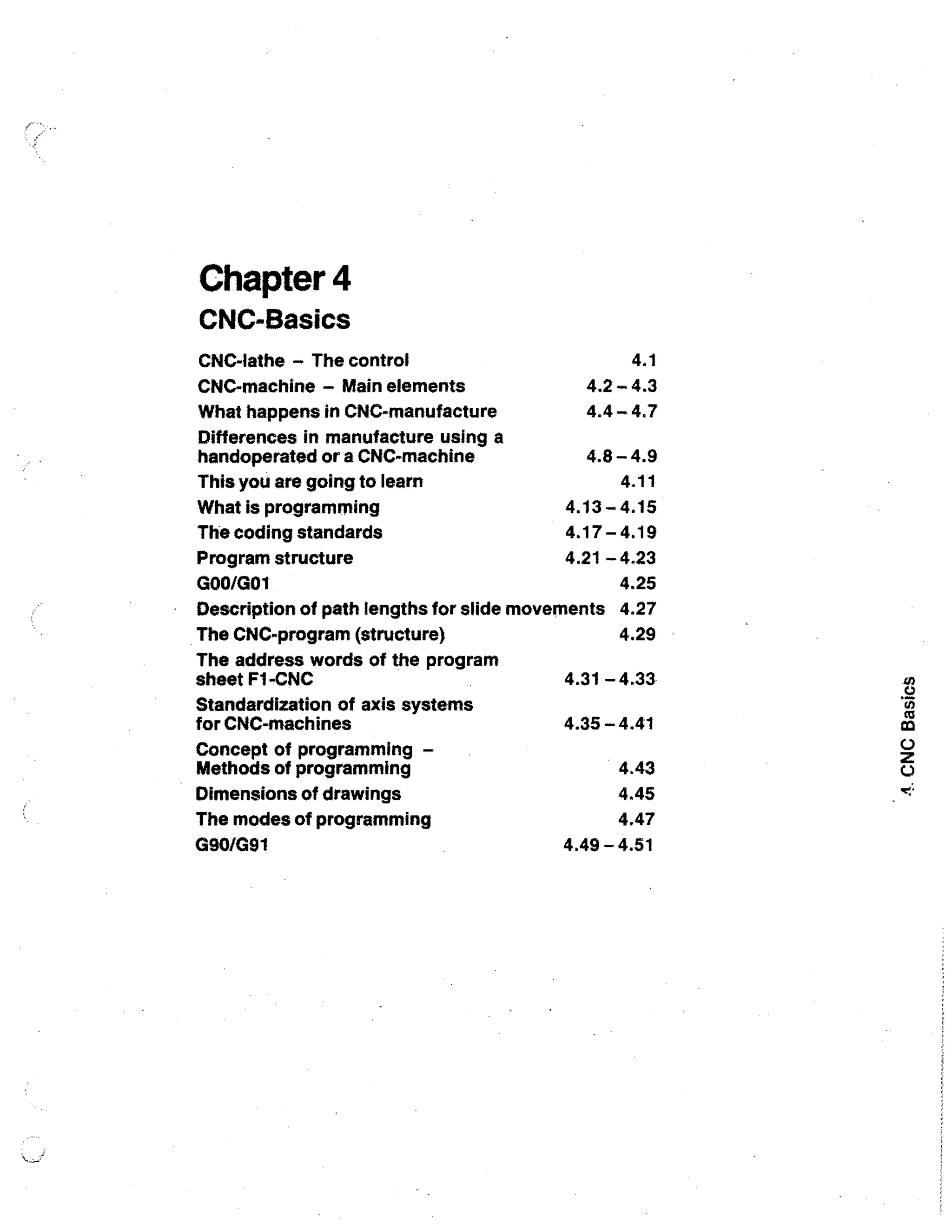 Chapter 4
CNC-Basics
4.1

CNC-lathe - The control
CNC-machine - Main elements
What happens in CNC-manufacture

4.2 - 4.3
4.4 - 4.7

Differences in manufacture using a
handoperated or a CNC-machine
This you are going to learn

4.8 - 4.9
4.11

What is programming
The coding standards

4.13 - 4.15
4.17 - 4.19

4.21 - 4.23
Program structure
4.25
GOO/G01
Description of path lengths for slide movements 4.27
The CNC-program (structure)
4.29
The address words of the program
sheet F1-CNC
Standardization of axis systems
for CNC-machines
Concept of programming Methods of programming
Dimensions of drawings
The modes of programming
G90/G91

4.31 - 4.33
4.35 - 4.41
4.43
4.45
4.47
4.49 4.51

 