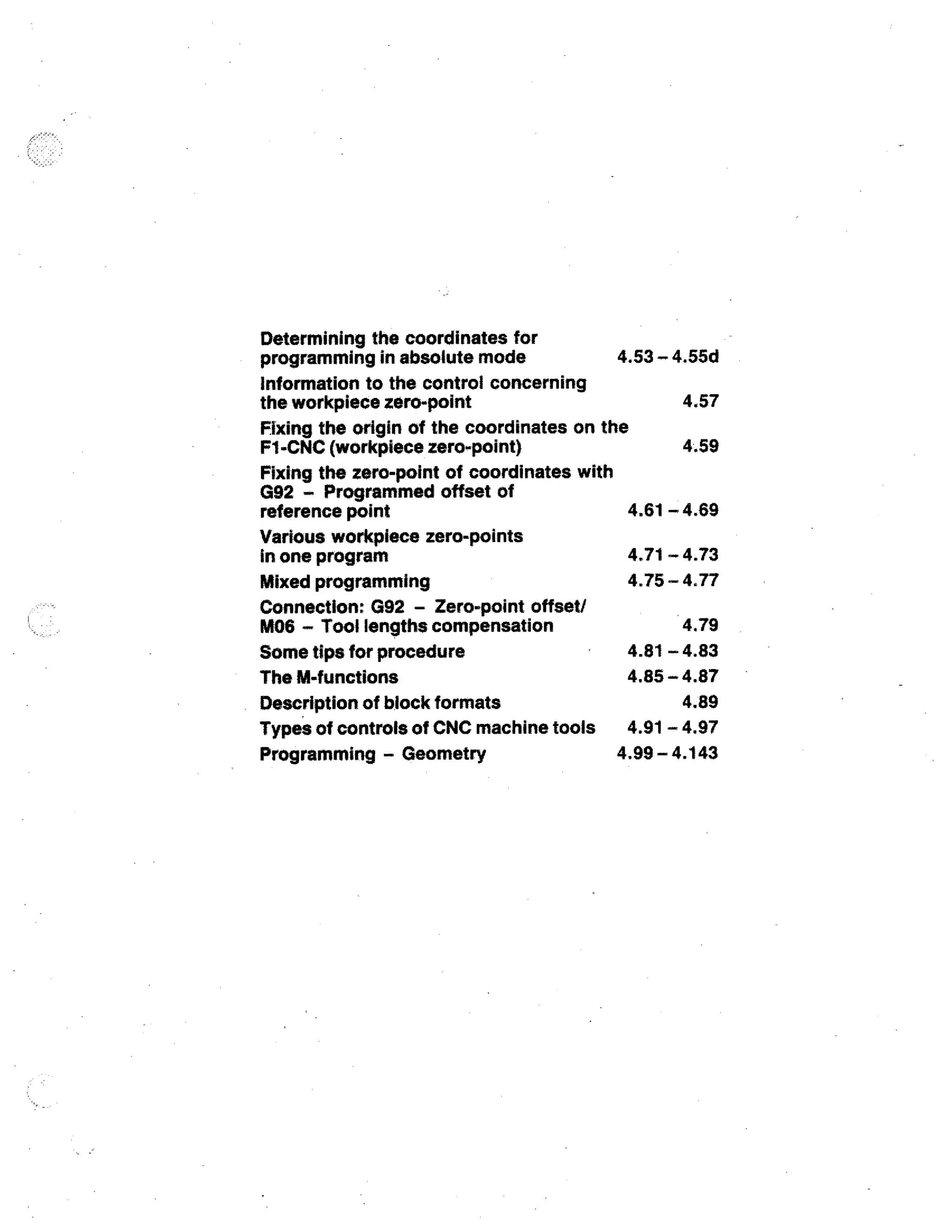 Determining the coordinates for
programming in absolute mode

4.53 - 4.55d

information to the control concerning
4.57
the workpiece zero-point
Fixing the origin of the coordinates on the
4.59
F1-CNC (workpiece zero-point)
Fixing the zero-point of coordinates with
G92 - Programmed offset of
4.61 - 4.69
reference point
Various workpiece zero-points
4.71 - 4.73
in one program
4.75 - 4.77
Mixed programming
Connection: G92 - Zero-point offset/
M06 - Tool lengths compensation

4.79

4.81 - 4.83
Some tips for procedure
4.85 4.87
The M-functions
4.89
Description of block formats
Types of controls of CNC machine tools 4.91 - 4.97
4,99 - 4.143
Programming - Geometry

 