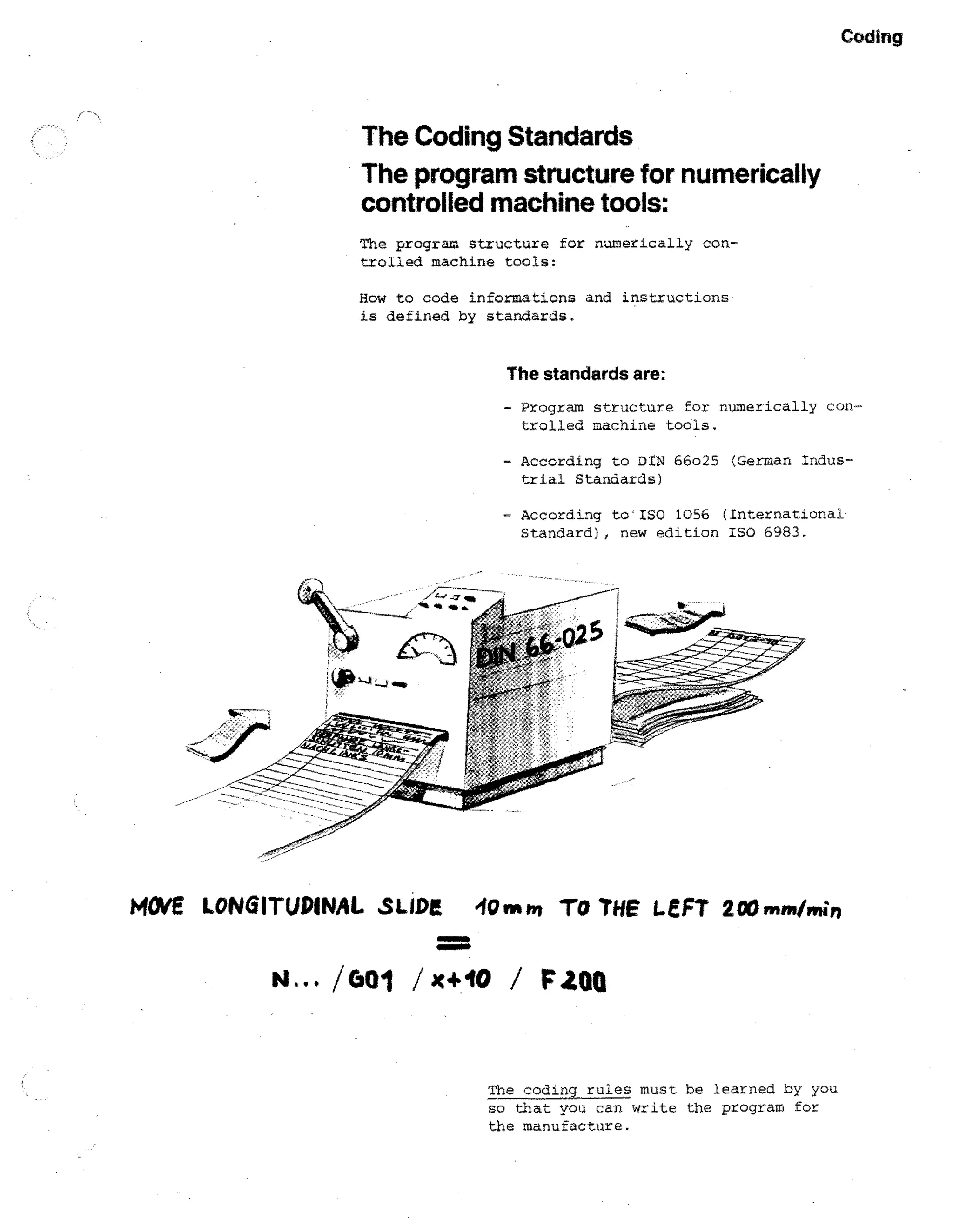 Coding

The Coding Standards
The program structure for numerically
controlled machine tools:
The program structure for numerically controlled machine tools:
How to code informations and instructions
is defined by standards.

The standards are:
- Program structure for numerically controlled machine tools.
- According to DIN 66o25 (German Industrial Standards)
- According to'ISO 1056 (International
Standard), new edition ISO 6983.

HOVE LONGITUDINAL SLIDE 410mIn TO THE LEFT 200nint/min
111111111111•0
411111111.1116

N.— /601 /x+40

F2011

The coding rules must be learned by you

so that you can write the program for
the manufacture.

 