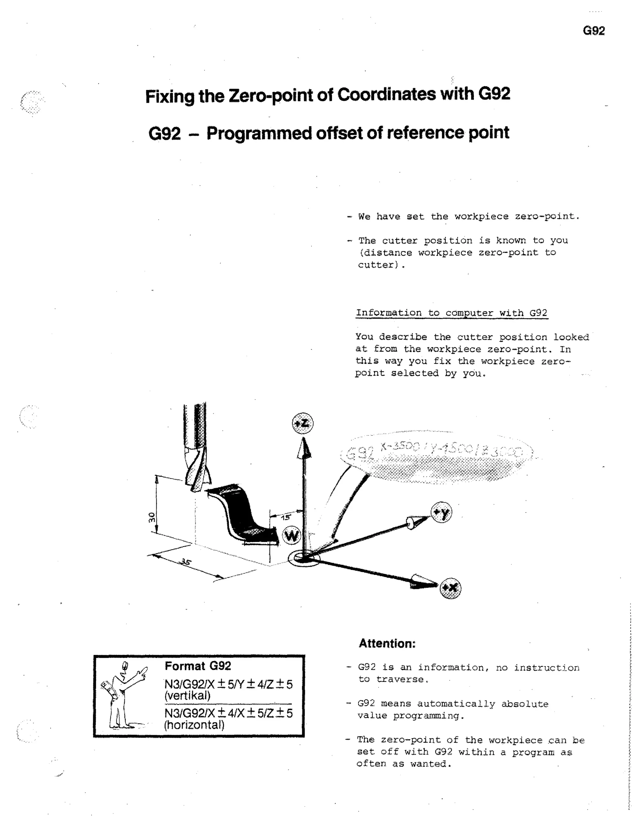 G92

Fixing the Zero-point of Coordinates with G92
G92 - Programmed offset of reference point

- We have set the workpiece zero-point,

- The cutter position is known to you
(distance workpiece zero-point to
cutter).

Information to computer with G92
You describe the cutter position looked
at from the workpiece zero-point. In
this way you fix the workpiece zeropoint selected by you.

Attention:
Format G92
N3/G921X ± 5/Y ± 4/Z ± 5
(vett kal)
N3/G92/X ±4/X ± 5/Z + 5
(horizontal)

- G92 is an information, no instruction
to traverse,
- G92 means automatically absolute

value programming.
- The zero-point of the workpiece can be
set off with G92 within a program as
often as wanted.

 