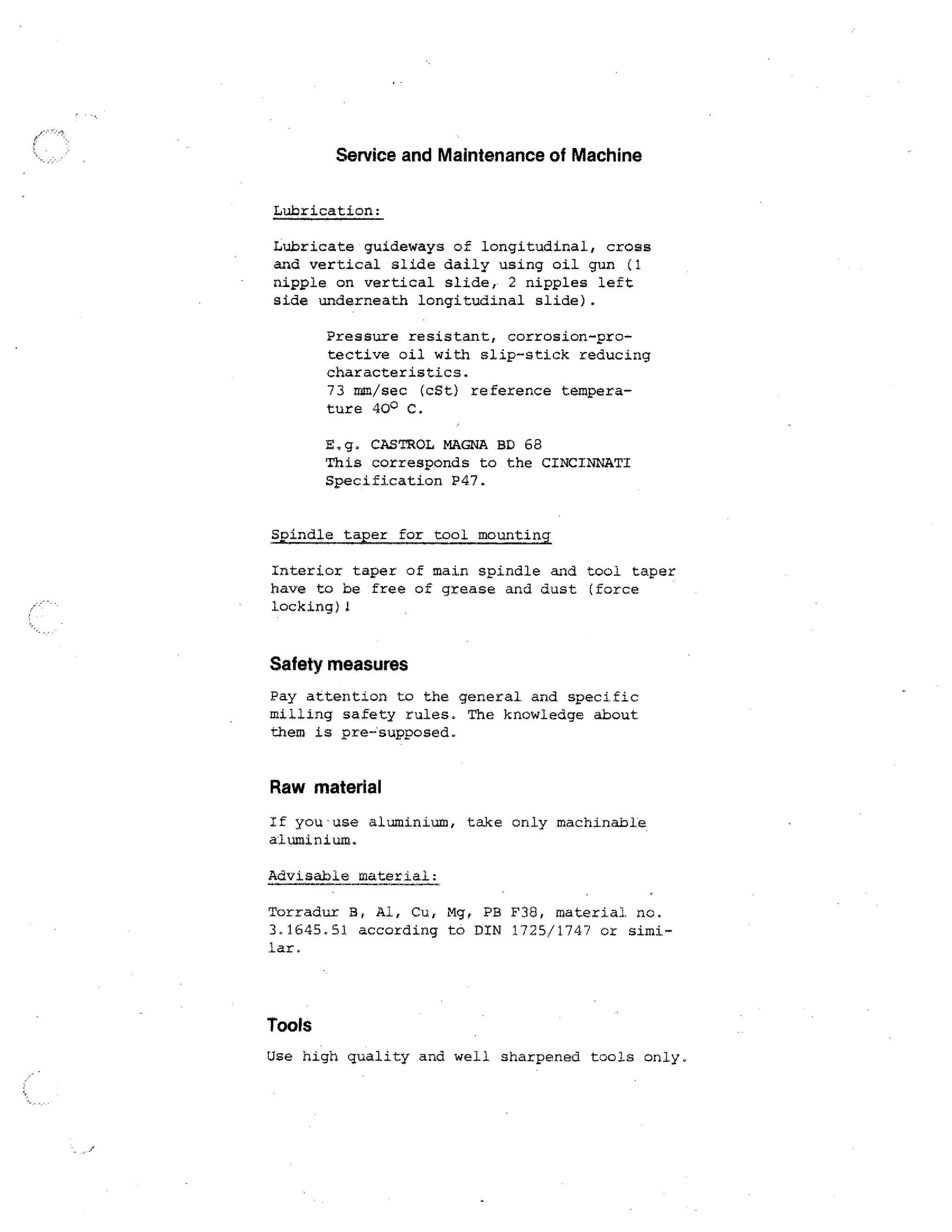 Service and Maintenance of Machine
Lubrication:

Lubricate guideways of longitudinal, cross
and vertical slide daily using oil gun (1
nipple on vertical slide, 2 nipples left
side underneath longitudinal slide).
Pressure resistant, corrosion-protective oil with slip-stick reducing
characteristics.
73 mm/sec (cSt) reference temperature 40° C.
E.g. CASTROL MAGNA BD 68
This corresponds to the CINCINNATI
Specification P47.
Spindle taper for tool mounting

Interior taper of main spindle and tool taper
have to be free of grease and dust (force
locking)1

Safety measures
Pay attention to the general and specific
milling safety rules. The knowledge about
them is pre-supposed.

Raw material
If you • use aluminium, take only machinable.
aluminium.
Advisable material:
Torradur 3, Al, Cu, Mg, Pa F38, material no.
3,1645,51 according to DIN 1725/1747 or similar.

Tools
Use high quality and well sharpened tools only.

 
