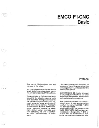EMCO F1-CNC
Basic

Preface
The use of CNC-machines will still
increase in the future.
Not only in industrial production also in
small workshops conventional machines will be replaced by CNC-machines.
The application of CNC-technics is not
bound to the classic machine tools
such as lathes, milling machines or to
the metalworking area. One could say,
nearly every day a new application of
CNC technics is realized. Practically
all occupations such as technical designer, technical manager or salesman, skilled worker, methods engineer, controller, etc. will be confronted with CNC-technology in many
ways.

CNC basic knowledge is important for
everyone of them. How spezialized this
knowledge must be, will depend on the
specific occupation.
EMCO MAIER & CO. is also producer
of CNC production machines and since
a long time experienced and active in
technical education worldwide.
After producing the EMCO COMPACT
5 CNC which is used worldwide successfully for years, the EMCO Fl-CNC
has been developed.
As the method and the concept of the
EMCO COMPACT 5 CNC has been very
successful, we designed the F1-CNC also that way: the student should work
on the machine from the very first hour.

 