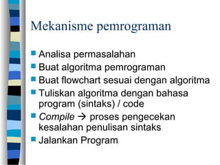 Mekanisme pemrograman
 Analisa permasalahan
 Buat algoritma pemrograman
 Buat flowchart sesuai dengan algoritma
 Tuliskan algoritma dengan bahasa
program (sintaks) / code
 Compile  proses pengecekan
kesalahan penulisan sintaks
 Jalankan Program
 