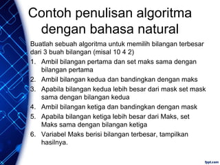 Contoh penulisan algoritma
dengan bahasa natural
Buatlah sebuah algoritma untuk memilih bilangan terbesar
dari 3 buah bilangan (misal 10 4 2)
1. Ambil bilangan pertama dan set maks sama dengan
bilangan pertama
2. Ambil bilangan kedua dan bandingkan dengan maks
3. Apabila bilangan kedua lebih besar dari mask set mask
sama dengan bilangan kedua
4. Ambil bilangan ketiga dan bandingkan dengan mask
5. Apabila bilangan ketiga lebih besar dari Maks, set
Maks sama dengan bilangan ketiga
6. Variabel Maks berisi bilangan terbesar, tampilkan
hasilnya.
 