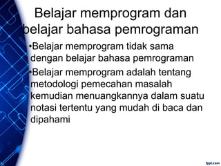 Belajar memprogram dan
belajar bahasa pemrograman
•Belajar memprogram tidak sama
dengan belajar bahasa pemrograman
•Belajar memprogram adalah tentang
metodologi pemecahan masalah
kemudian menuangkannya dalam suatu
notasi tertentu yang mudah di baca dan
dipahami
 