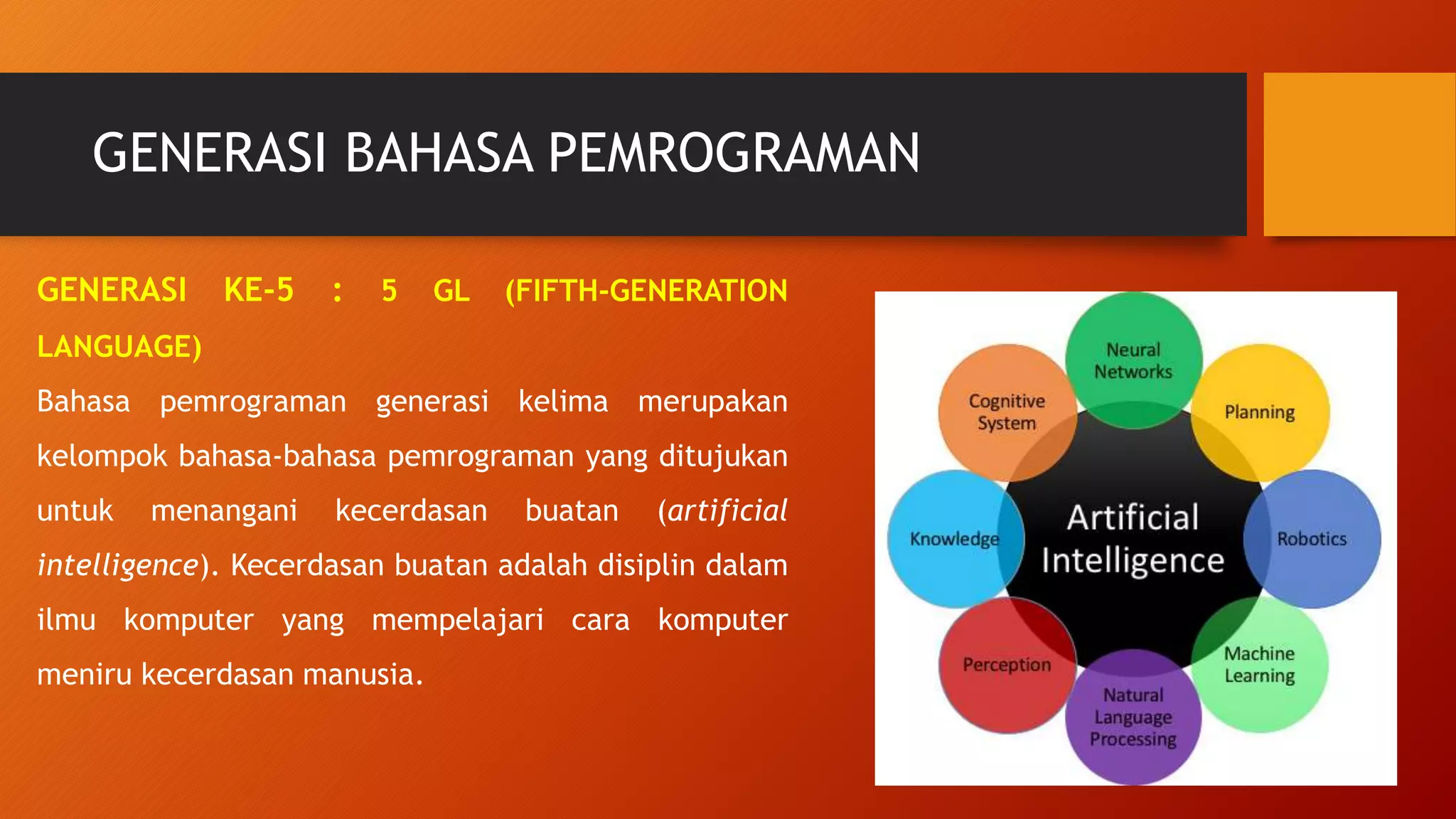 GENERASI BAHASA PEMROGRAMAN
GENERASI KE-5 : 5 GL (FIFTH-GENERATION
LANGUAGE)
Bahasa pemrograman generasi kelima merupakan
kelompok bahasa-bahasa pemrograman yang ditujukan
untuk menangani kecerdasan buatan (artificial
intelligence). Kecerdasan buatan adalah disiplin dalam
ilmu komputer yang mempelajari cara komputer
meniru kecerdasan manusia.
 