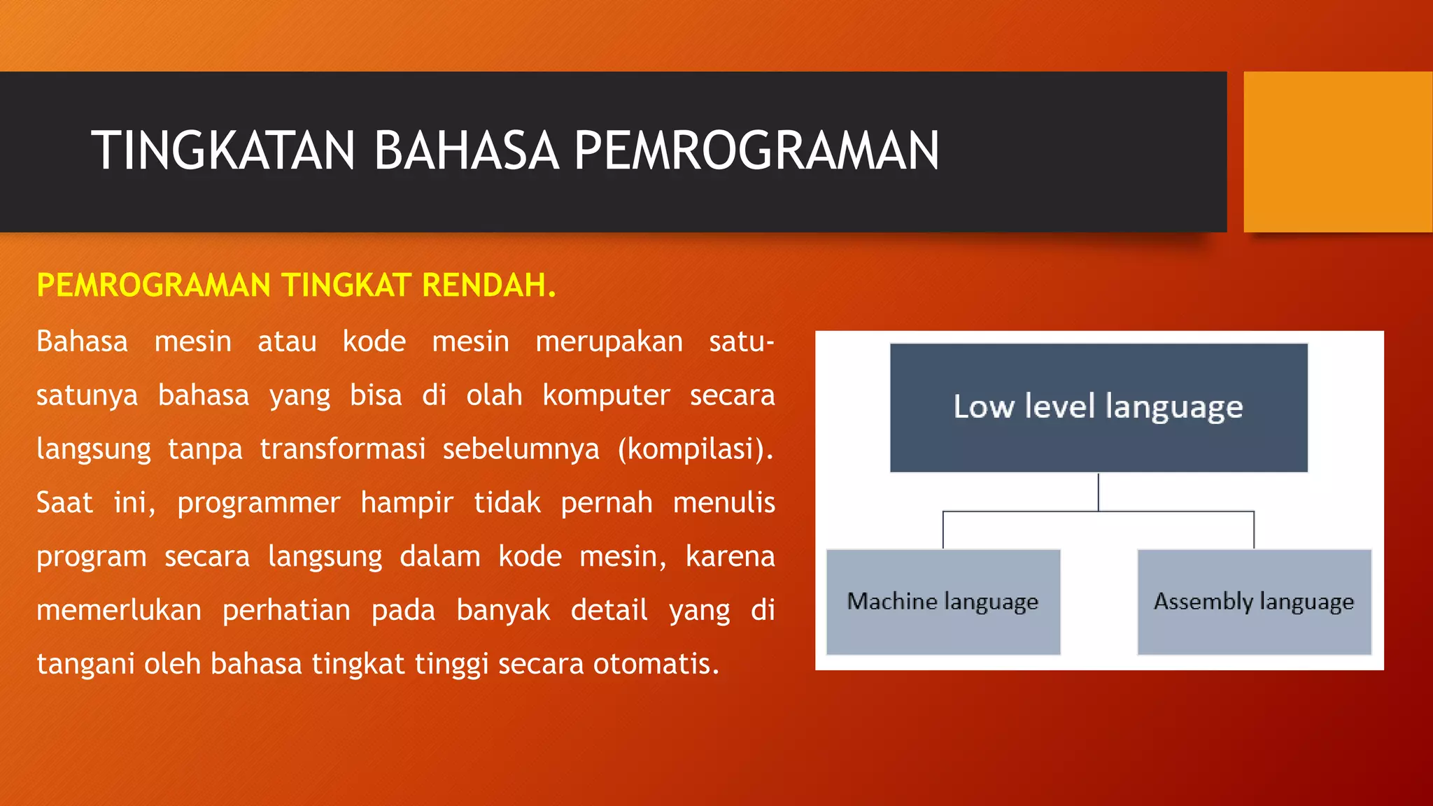 TINGKATAN BAHASA PEMROGRAMAN
PEMROGRAMAN TINGKAT RENDAH.
Bahasa mesin atau kode mesin merupakan satu-
satunya bahasa yang bisa di olah komputer secara
langsung tanpa transformasi sebelumnya (kompilasi).
Saat ini, programmer hampir tidak pernah menulis
program secara langsung dalam kode mesin, karena
memerlukan perhatian pada banyak detail yang di
tangani oleh bahasa tingkat tinggi secara otomatis.
 