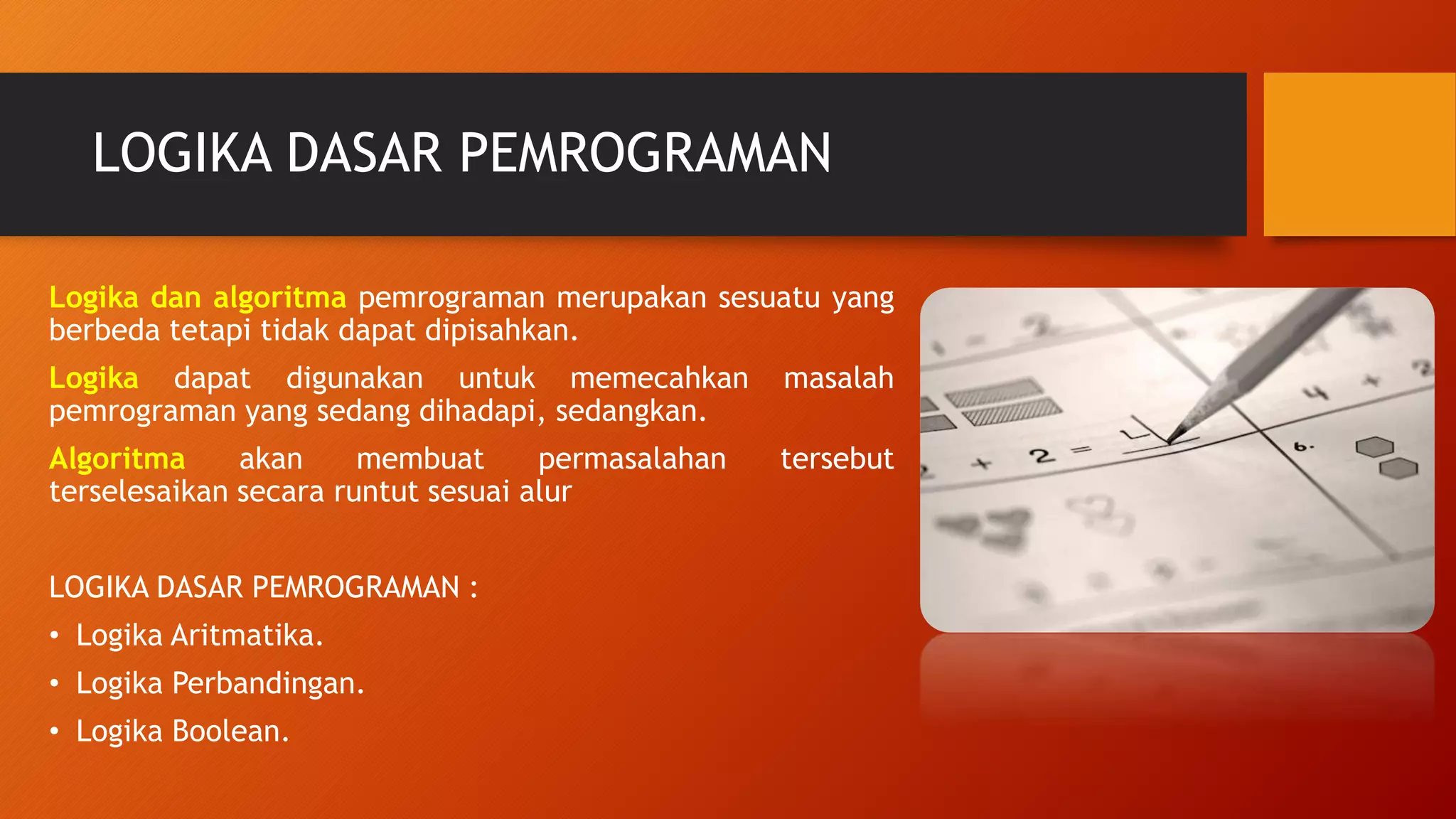 LOGIKA DASAR PEMROGRAMAN
Logika dan algoritma pemrograman merupakan sesuatu yang
berbeda tetapi tidak dapat dipisahkan.
Logika dapat digunakan untuk memecahkan masalah
pemrograman yang sedang dihadapi, sedangkan.
Algoritma akan membuat permasalahan tersebut
terselesaikan secara runtut sesuai alur
LOGIKA DASAR PEMROGRAMAN :
• Logika Aritmatika.
• Logika Perbandingan.
• Logika Boolean.
 