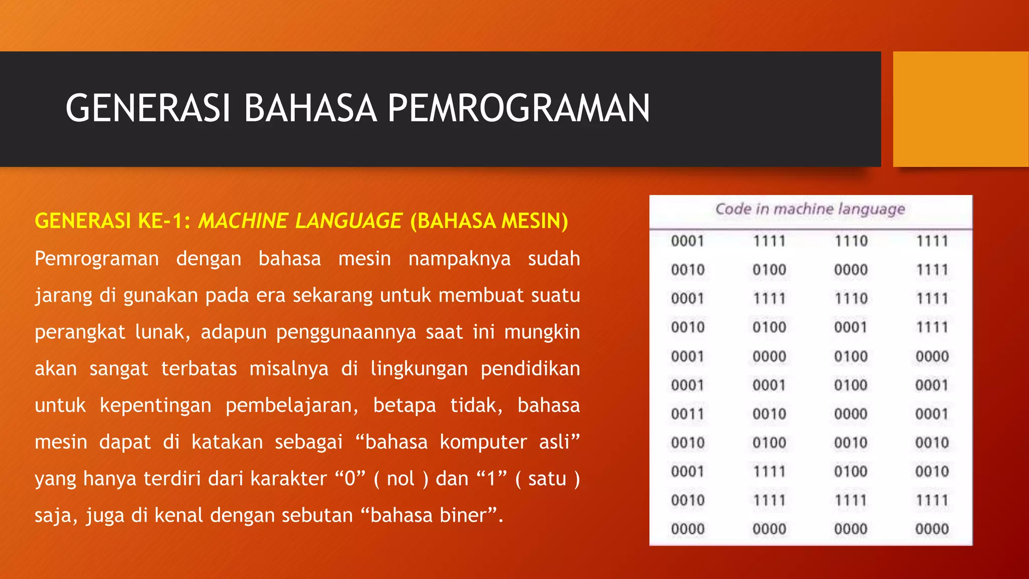 GENERASI BAHASA PEMROGRAMAN
GENERASI KE-1: MACHINE LANGUAGE (BAHASA MESIN)
Pemrograman dengan bahasa mesin nampaknya sudah
jarang di gunakan pada era sekarang untuk membuat suatu
perangkat lunak, adapun penggunaannya saat ini mungkin
akan sangat terbatas misalnya di lingkungan pendidikan
untuk kepentingan pembelajaran, betapa tidak, bahasa
mesin dapat di katakan sebagai “bahasa komputer asli”
yang hanya terdiri dari karakter “0” ( nol ) dan “1” ( satu )
saja, juga di kenal dengan sebutan “bahasa biner”.
 