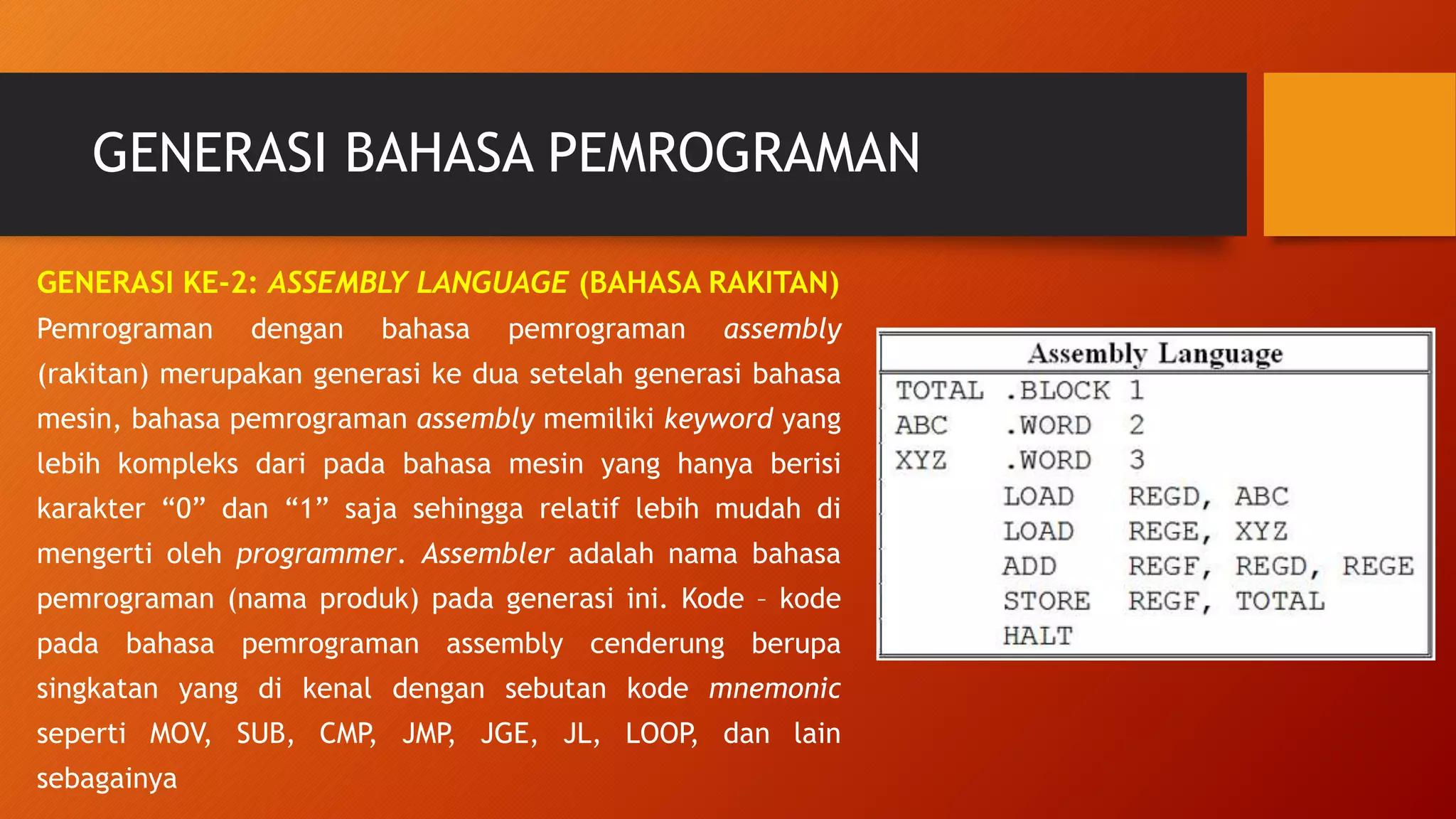 GENERASI BAHASA PEMROGRAMAN
GENERASI KE-2: ASSEMBLY LANGUAGE (BAHASA RAKITAN)
Pemrograman dengan bahasa pemrograman assembly
(rakitan) merupakan generasi ke dua setelah generasi bahasa
mesin, bahasa pemrograman assembly memiliki keyword yang
lebih kompleks dari pada bahasa mesin yang hanya berisi
karakter “0” dan “1” saja sehingga relatif lebih mudah di
mengerti oleh programmer. Assembler adalah nama bahasa
pemrograman (nama produk) pada generasi ini. Kode – kode
pada bahasa pemrograman assembly cenderung berupa
singkatan yang di kenal dengan sebutan kode mnemonic
seperti MOV, SUB, CMP, JMP, JGE, JL, LOOP, dan lain
sebagainya
 