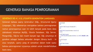 GENERASI BAHASA PEMROGRAMAN
GENERASI KE-4: 4 GL (FOURTH-GENERATION LANGUAGE)
Generasi bahasa query terstruktur (SQL, Structured Query
Language), SQL sebenarnya merupakan bahasa pemrograman
namun penerapannya saat ini lebih banyak pada basis data
(database) misalnya MySQL, Oracle Database, SQL Server,
PostgreSQL, SQLite dan masih banyak lagi. SQL umumnya di
gunakan sebagai bahasa sekunder dengan library built – in
atau terpisah, query yang di sematkan dalam kode suatu
bahasa pemrograman tujuannya adalah untuk mendefinisikan
basis data.
 