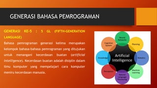GENERASI BAHASA PEMROGRAMAN
GENERASI KE-5 : 5 GL (FIFTH-GENERATION
LANGUAGE)
Bahasa pemrograman generasi kelima merupakan
kelompok bahasa-bahasa pemrograman yang ditujukan
untuk menangani kecerdasan buatan (artificial
intelligence). Kecerdasan buatan adalah disiplin dalam
ilmu komputer yang mempelajari cara komputer
meniru kecerdasan manusia.
 