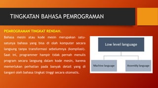 TINGKATAN BAHASA PEMROGRAMAN
PEMROGRAMAN TINGKAT RENDAH.
Bahasa mesin atau kode mesin merupakan satu-
satunya bahasa yang bisa di olah komputer secara
langsung tanpa transformasi sebelumnya (kompilasi).
Saat ini, programmer hampir tidak pernah menulis
program secara langsung dalam kode mesin, karena
memerlukan perhatian pada banyak detail yang di
tangani oleh bahasa tingkat tinggi secara otomatis.
 