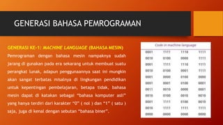 GENERASI BAHASA PEMROGRAMAN
GENERASI KE-1: MACHINE LANGUAGE (BAHASA MESIN)
Pemrograman dengan bahasa mesin nampaknya sudah
jarang di gunakan pada era sekarang untuk membuat suatu
perangkat lunak, adapun penggunaannya saat ini mungkin
akan sangat terbatas misalnya di lingkungan pendidikan
untuk kepentingan pembelajaran, betapa tidak, bahasa
mesin dapat di katakan sebagai “bahasa komputer asli”
yang hanya terdiri dari karakter “0” ( nol ) dan “1” ( satu )
saja, juga di kenal dengan sebutan “bahasa biner”.
 