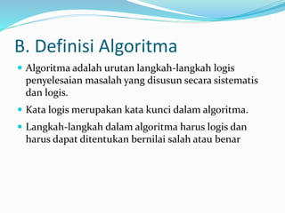 B. Definisi Algoritma
 Algoritma adalah urutan langkah-langkah logis
penyelesaian masalah yang disusun secara sistematis
dan logis.
 Kata logis merupakan kata kunci dalam algoritma.
 Langkah-langkah dalam algoritma harus logis dan
harus dapat ditentukan bernilai salah atau benar
 