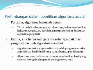 Pertimbangan dalam pemilihan algoritma adalah,
1. Pertama, algoritma haruslah benar.
• Tidak peduli sebagus apapun algoritma, kalau memberikan
keluaran yang salah, pastilah algoritma tersebut bukanlah
algoritma yang baik
2. Kedua, kita harus mengetahui seberapa baik hasil
yang dicapai oleh algoritma tersebut.
• algoritma untuk menyelesaikan masalah yang memerlukan
aproksimasi hasil (hasil yang hanya berupa pendekatan).
• Algoritma yang baik harus mampu memberikan hasil yang
sedekat mungkin dengan nilai yang sebenarnya
 