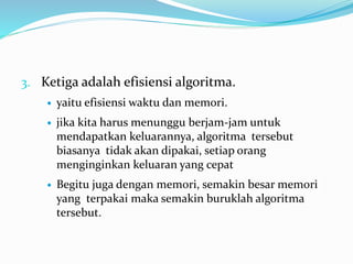 3. Ketiga adalah efisiensi algoritma.
 yaitu efisiensi waktu dan memori.
 jika kita harus menunggu berjam-jam untuk
mendapatkan keluarannya, algoritma tersebut
biasanya tidak akan dipakai, setiap orang
menginginkan keluaran yang cepat
 Begitu juga dengan memori, semakin besar memori
yang terpakai maka semakin buruklah algoritma
tersebut.
 