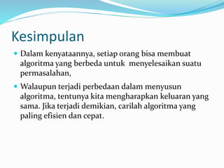Kesimpulan
 Dalam kenyataannya, setiap orang bisa membuat
algoritma yang berbeda untuk menyelesaikan suatu
permasalahan,
 Walaupun terjadi perbedaan dalam menyusun
algoritma, tentunya kita mengharapkan keluaran yang
sama. Jika terjadi demikian, carilah algoritma yang
paling efisien dan cepat.
 